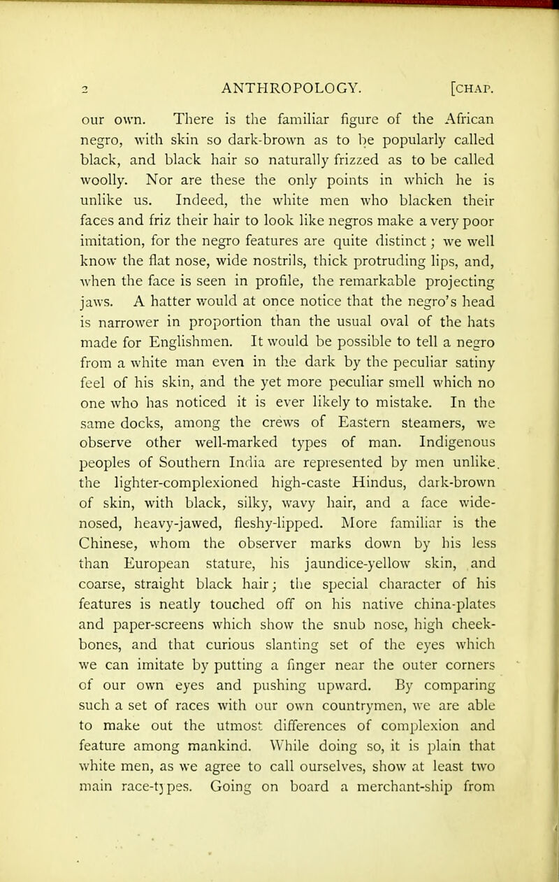 our own. There is the famiHar figure of the African negro, with skin so dark-brown as to he popularly called black, and black hair so naturally frizzed as to be called woolly. Nor are these the only points in which he is unlike us. Indeed, the white men who blacken their faces and friz their hair to look like negros make a very poor imitation, for the negro features are quite distinct; we well know the flat nose, wide nostrils, thick protruding lips, and, Avhen the face is seen in profile, the remarkable projecting jaws. A hatter would at once notice that the negro's head is narrower in proportion than the usual oval of the hats made for Englishmen. It would be possible to tell a negro from a white man even in the dark by the peculiar satiny feel of his skin, and the yet more peculiar smell which no one who has noticed it is ever likely to mistake. In the same docks, among the crews of Eastern steamers, we observe other well-marked types of man. Indigenous peoples of Southern India are represented by men unlike, the lighter-complexioned high-caste Hindus, dark-brown of skin, with black, silky, wavy hair, and a face wide- nosed, heavy-jawed, fleshy-lipped. More familiar is the Chinese, whom the observer marks down by his less than European stature, his jaundice-yellow skin, and coarse, straight black hair; the special character of his features is neatly touched off on his native china-plates and paper-screens which show the snub nose, high cheek- bones, and that curious slanting set of the eyes which we can imitate by putting a finger near the outer corners of our own eyes and pushing upward. By comparing such a set of races with our own countrymen, we are able to make out the utmost differences of complexion and feature among mankind. While doing so, it is plain that white men, as we agree to call ourselves, show at least two main race-tj pes. Going on board a merchant-ship from