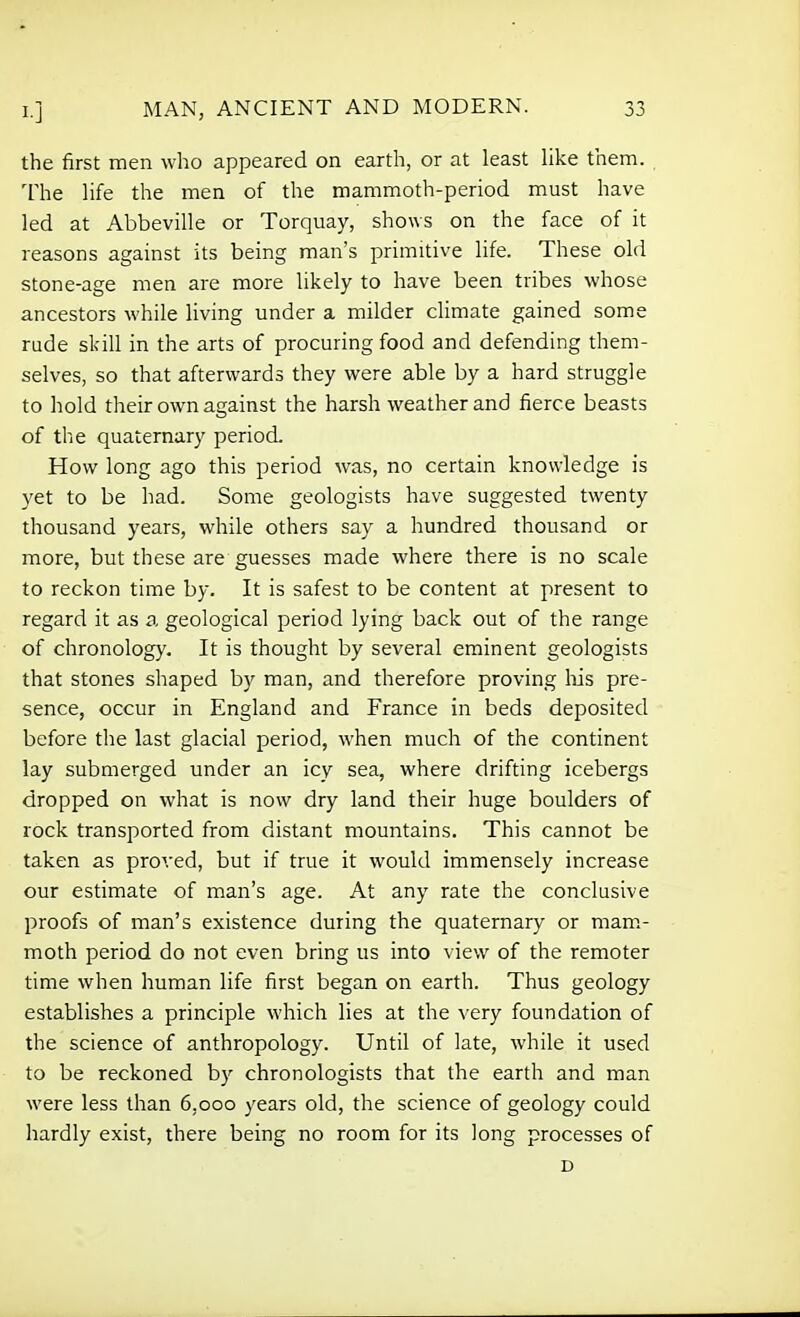 the first men who appeared on earth, or at least like them. , The life the men of the mammoth-period must have led at Abbeville or Torquay, shows on the face of it reasons against its being man's primitive life. These old stone-age men are more likely to have been tribes whose ancestors while living under a milder climate gained some rude skill in the arts of procuring food and defending them- selves, so that afterwards they were able by a hard struggle to hold their own against the harsh weather and fierce beasts of the quaternary period. How long ago this period was, no certain knowledge is yet to be had. Some geologists have suggested twenty thousand years, while others say a hundred thousand or more, but these are guesses made where there is no scale to reckon time by. It is safest to be content at present to regard it as a geological period lying back out of the range of chronology. It is thought by several eminent geologists that stones shaped by man, and therefore proving his pre- sence, occur in England and France in beds deposited before the last glacial period, when much of the continent lay submerged under an icy sea, where drifting icebergs dropped on what is now dry land their huge boulders of rock transported from distant mountains. This cannot be taken as proved, but if true it would immensely increase our estimate of man's age. At any rate the conclusive proofs of man's existence during the quaternary or mam- moth period do not even bring us into view of the remoter time when human life first began on earth. Thus geology establishes a principle which lies at the very foundation of the science of anthropology. Until of late, while it used to be reckoned by chronologists that the earth and man were less than 6,000 years old, the science of geology could hardly exist, there being no room for its long processes of D
