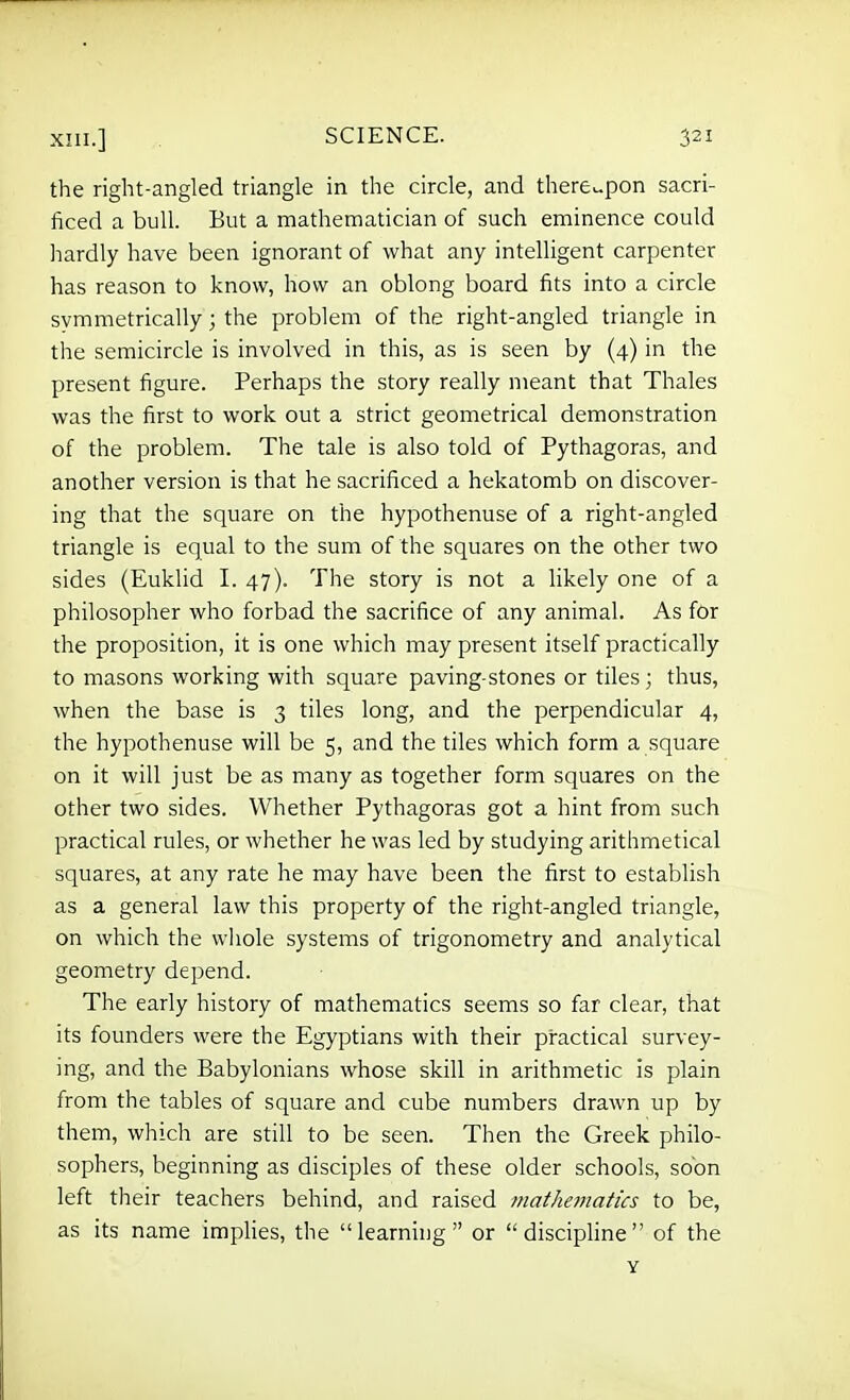 the right-angled triangle in the circle, and there>-pon sacri- ficed a bull. But a mathematician of such eminence could hardly have been ignorant of what any intelligent carpenter has reason to know, how an oblong board fits into a circle symmetrically; the problem of the right-angled triangle in the semicircle is involved in this, as is seen by (4) in the present figure. Perhaps the story really meant that Thales was the first to work out a strict geometrical demonstration of the problem. The tale is also told of Pythagoras, and another version is that he sacrificed a hekatomb on discover- ing that the square on the hypothenuse of a right-angled triangle is equal to the sum of the squares on the other two sides (Euklid I. 47). The story is not a likely one of a philosopher who forbad the sacrifice of any animal. As for the proposition, it is one which may present itself practically to masons working with square paving-stones or tiles; thus, when the base is 3 tiles long, and the perpendicular 4, the hypothenuse will be 5, and the tiles which form a square on it will just be as many as together form squares on the other two sides. Whether Pythagoras got a hint from such practical rules, or whether he was led by studying arithmetical squares, at any rate he may have been the first to establish as a general law this property of the right-angled triangle, on which the wiiole systems of trigonometry and analytical geometry depend. The early history of mathematics seems so far clear, that its founders were the Egyptians with their practical survey- ing, and the Babylonians whose skill in arithmetic is plain from the tables of square and cube numbers drawn up by them, which are still to be seen. Then the Greek philo- sophers, beginning as disciples of these older schools, soon left their teachers behind, and raised mathematics to be, as its name implies, the learning or disciphne of the Y