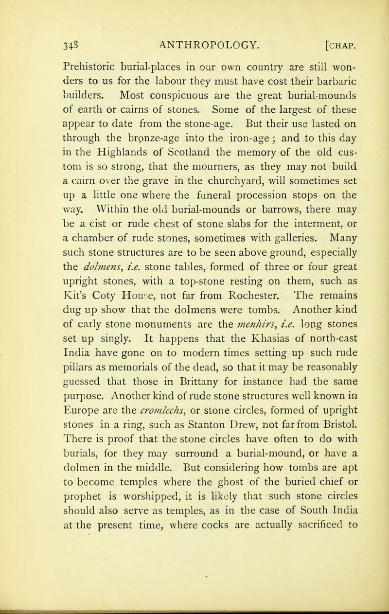 Prehistoric burial-places in our own country are still won- ders to us for the labour they must have cost their barbaric builders. Most conspicuous are the great buriaVmounds of earth or cairns of stones. Some of the largest of these appear to date from the stone-age. But their use lasted on through the brpnze-age into the iron-age ; and to this day in the Highlands of Scotland the memory of the old cus- tom is so strong, that the mourners, as they may not build a cairn over the grave in the churchyard, will sometimes set up a little one where the funeral procession stops on the way. Within the old burial-mounds or barrows, there may be a cist or rude chest of stone slabs for the interment, or a chamber of rude stones, sometimes with galleries. Many such stone structures are to be seen above ground, especially the dolmetis, i.e. stone tables, formed of three or four great upright stones, with a top-stone resting on them, such as Kit's Coty House, not far from Rochester. The remains dug up show that the dolmens were tombs. Another kind of early stone monuments are the menhirs, i.e. long stones set up singly. It happens that the Khasias of north-east India have gone on to modern times setting up such rude pillars as memorials of the dead, so that it may be reasonably guessed that those in Brittany for instance had the same purpose. Another kind of rude stone structures well known in Europe are the cromlechs, or stone circles, formed of upright stones in a ring, such as Stanton Drew, not far from Bristol. There is proof that the stone circles have often to do with burials, for they may surround a burial-mound, or have a dolmen in the middle. But considering how tombs are apt to become temples where the ghost of the buried chief or prophet is worshipped, it is likely that such stone circles should also serve as temples, as in the case of South India at the present time, where cocks are actually sacrificed to