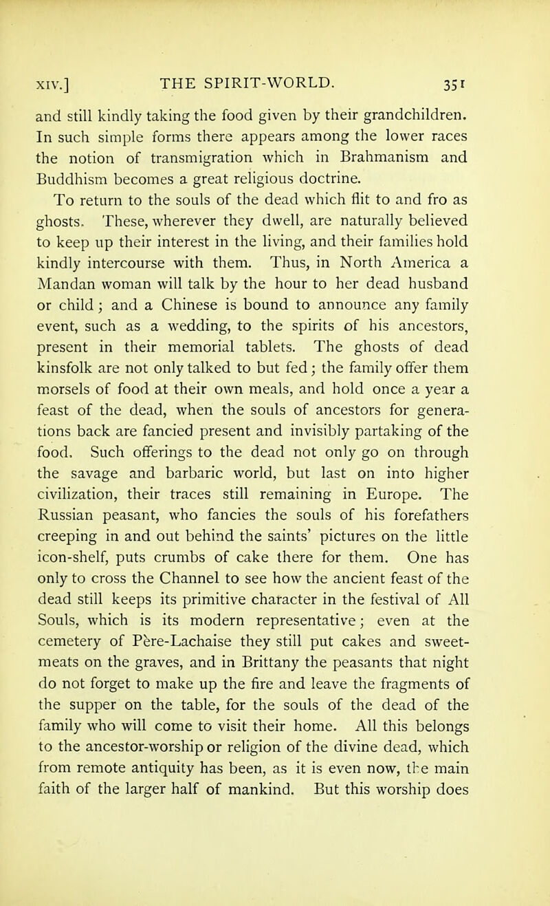 and still kindly taking the food given by their grandchildren. In such simple forms there appears among the lower races the notion of transmigration which in Brahmanism and Buddhism becomes a great religious doctrine. To return to the souls of the dead which flit to and fro as ghosts. These, wherever they dwell, are naturally believed to keep up their interest in the living, and their families hold kindly intercourse with them. Thus, in North America a Mandan woman will talk by the hour to her dead husband or child ; and a Chinese is bound to announce any family event, such as a wedding, to the spirits of his ancestors, present in their memorial tablets. The ghosts of dead kinsfolk are not only talked to but fed; the family offer them m.orsels of food at their own meals, and hold once a year a feast of the dead, when the souls of ancestors for genera- tions back are fancied present and invisibly partaking of the food. Such offerings to the dead not only go on through the savage and barbaric world, but last on into higher civilization, their traces still remaining in Europe. The Russian peasant, who fancies the souls of his forefathers creeping in and out behind the saints' pictures on the little icon-shelf, puts crumbs of cake there for them. One has only to cross the Channel to see how the ancient feast of the dead still keeps its primitive character in the festival of All Souls, which is its modern representative; even at the cemetery of Pere-Lachaise they still put cakes and sweet- meats on the graves, and in Brittany the peasants that night do not forget to make up the fire and leave the fragments of the supper on the table, for the souls of the dead of the family who will come to visit their home. All this belongs to the ancestor-worship or religion of the divine dead, which from remote antiquity has been, as it is even now, the main faith of the larger half of mankind. But this worship does