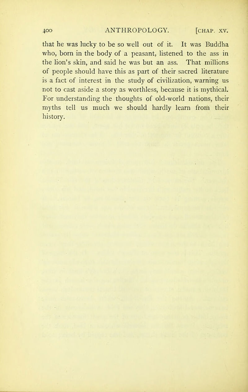 that he was lucky to be so well out of it. It was Buddha who, bom in the body of a peasant, listened to the ass in the lion's skin, and said he was but an ass. That millions of people should have this as part of their sacred literature is a fact of interest in the study of civilization, warning us not to cast aside a story as worthless, because it is mythical. For understanding the thoughts of old-world nations, their myths tell us much we should hardly learn from their history.