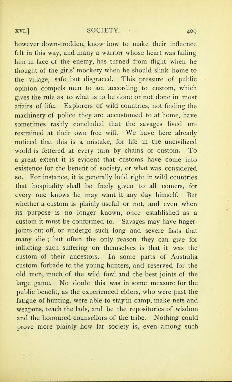 however down-trodden, know how to make their influence felt in this way, and many a warrior whose heart was faiUng him in face of the enemy, has turned from flight when he thought of the girls' mockery when he should slink home to the village, safe but disgraced. This pressure of public opinion compels men to act according to custom, which gives the rule as lo what is to be done or not done in most affairs of life. Explorers of wild countries, not finding the machinery of police they are accustomed to at home, have sometimes rashly concluded that the savages lived un- restrained at their own free will. We have here already noticed that this is a mistake, for life in the uncivihzed world is fettered at every turn by chains of custom. To a great extent it is evident that customs have come into existence for the benefit of society, or what was considered so. For instance, it is generally held right in wild countries that hospitality shall be freely given to all comers, for every one knows he may want it any day himself. But whether a custom is plainly useful or not, and even when its purpose is no longer known, once established as a custom it must be conformed to. Savages may have finger- joints cut off, or undergo such long and severe fasts that many die ; but often the only reason they can give for inflicting such suffering on themselves is that it was the custom of their ancestors. In som.e parts of Australia custom forbade to the young hunters, and reserved for the old men, much of the wild fowl and the best joints of the large game. No doubt this was in some measure for the public benefit, as the experienced elders, who were past the fatigue of hunting, were able to stay in camp, make nets and weapons, teach the lads, and be the repositories of wisdom and the honoured counsellors of the tribe. Nothing could prove more plainly how far society is, even among such