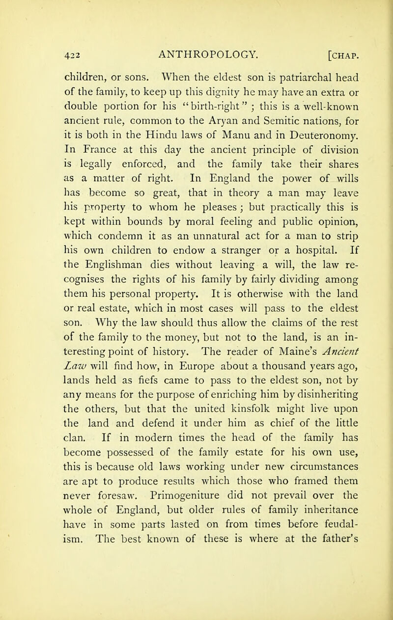 children, or sons. When the eldest son is patriarchal head of the family, to keep up this dignity he may have an extra or double portion for his birth-right ; this is a well-known ancient rule, common to the Aryan and Semitic nations, for it is both in the Hindu laws of Manu and in Deuteronomy. In France at this day the ancient principle of division is legally enforced, and the family take their shares as a matter of right. In England the power of wills has become so great, that in theory a man may leave his property to whom he pleases ; but practically this is kept within bounds by moral feeling and public opinion, which condemn it as an unnatural act for a man to strip his own children to endow a stranger or a hospital. If the Englishman dies without leaving a will, the law re- cognises the rights of his family by fairly dividing among them his personal property. It is otherwise with the land or real estate, which in most cases will pass to the eldest son. Why the law should thus allow the claims of the rest of the family to the money, but not to the land, is an in- teresting point of history. The reader of Maine's Ancient Law will find how, in Europe about a thousand years ago, lands held as fiefs came to pass to the eldest son, not by any means for the purpose of enriching him by disinheriting the others, but that the united kinsfolk might live upon the land and defend it under him as chief of the little clan. If in modern times the head of the family has become possessed of the family estate for his own use, this is because old laws working under new circumstances are apt to produce results which those who framed them never foresaw. Primogeniture did not prevail over the whole of England, but older rules of family inheritance have in some parts lasted on from times before feudal- ism. The best known of these is where at the father's