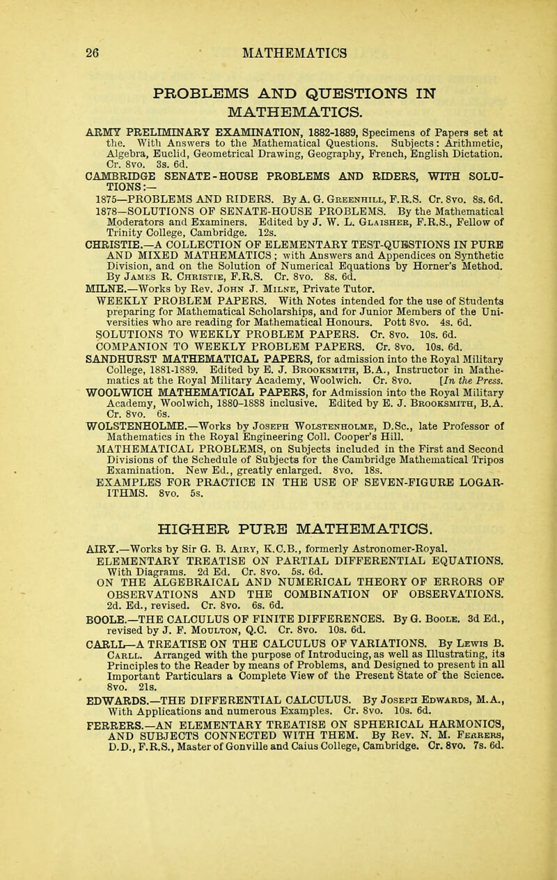 PROBLEMS AND QUESTIONS IN MATHEMATICS. ARMY PRELIMINARY EXAMINATION, 1882-1889, Specimens of Papers set at the. With Answers to the Mathematical Questions. Subjects: Arithmetic, Algebra, Euclid, Geometrical Drawing, Geography, French, English Dictation. Or. 8vo. 3s. 6d. CAMBRIDGE SENATE-HOUSE PROBLEMS AND RIDERS, WITH SOLU- TIONS:— 1875—PROBLEMS AND RIDERS. By A. G. Geeenhill, F.R.S. Or. 8vo. 8s. 6d. 1878-SOLUTIONS OP SENATE-HOUSE PROBLEMS. By the Mathematical Moderators and Examiners. Edited by J. W. L. Gl.4ISHER, F.R.S., Fellow of Trinity College, Cambridge. 12s. CHRISTIE.—A COLLECTION OP ELEMENTARY TBST-QUBSTIONS IN PURE AND MIXED MATHEMATICS ; with Answers and Appendices on Sjmthetic Division, and on the Solution of Numerical Equations by Horner's Method. By James R. Christie, F.R.S. Cr. 8vo. 8s. 6d. MILNE.—Works by Rev. John J. Milne, Private Tutor. WEEKLY PROBLEM PAPERS. With Notes intended for the use of Students preparing for Mathematical Scholarships, and for Junior Members of the Uni- versities who are reading for Mathematical Honours. Pott 8vo. 4s. 6d. SOLUTIONS TO WEEKLY PROBLEM PAPERS. Cr. 8vo. 10s. 6d. COMPANION TO WEEKLY PROBLEM PAPERS. Cr. 8vo. 10s. 6d. SANDHURST MATHEMATICAL PAPERS, for admission into the Royal Military College, 1881-1889. Edited by E. J. Brooksmith, B.A., Instructor in Mathe- matics at the Royal Military Academy, Woolwich. Cr. 8vo. [In the Press. WOOLWICH MATHEMATICAL PAPERS, for Admission into the Royal Military Academy, Woolwich, 1880-18S8 inclusive. Edited by E. J. Brooksmith, B.A. Cr. 8vo. 6s. WOLSTENHOLME.—Works by Joseph Wolstenholme, D.Sc, late Professor of Mathematics in the Royal Engineering Coll. Cooper's Hill. MATHEMATICAL PROBLEMS, on Subjects included in the First and Second Divisions of the Schedule of Subjects for the Cambridge Mathematical Tripos Examination. New Ed., greatly enlarged. 8vo. 18s. EXAMPLES FOR PRACTICE IN THE USE OP SEVEN-FIGURE LOGAR- ITHMS. 8vo. 5s. HIG-HER PURE MATHEMATICS. AIRY.—Works by Sir G. B. Airy, K.C.B., formerly Astronomer-Royal. ELEMENTARY TREATISE ON PARTIAL DIFFERENTIAL EQUATIONS. With Diagrams. 2d Ed. Cr. 8vo. 5s. 6d. ON THE ALGEBRAICAL AND NUMERICAL THEORY OP ERRORS OF OBSERVATIONS AND THE COMBINATION OF OBSERVATIONS. 2d. Ed., revised. Cr. 8vo. 6s. 6d. BOOLE.—THE CALCULUS OF FINITE DIFFERENCES. By G. Boole. 3d Ed., revised by J. P. Moulton, Q.C. Cr. 8vo. 10s. 6d. CARLL—A TREATISE ON THE CALCULUS OP VARIATIONS. By Lewis B. Carll. Arranged with the purpose of Introducing, as well as Illustrating, its Principles to the Reader by means of Problems, and Designed to present in all Important Particulars a Complete View of the Present State of the Science. 8vo. 21s. EDWARDS.—THE DIFFERENTIAL CALCULUS. By Joseph Edwards, M.A., With Applications and numerous Examples. Cr. 8vo. 10s. 6d. FERRERS.—AN ELEMENTARY TREATISE ON SPHERICAL HARMONICS, AND SUBJECTS CONNECTED WITH THEM. By Rev. N. M. Fearers, D.D., F.R.S., Master of Gonville and Caius College, Cambridge. Cr. 8vo. 7s. 6d.