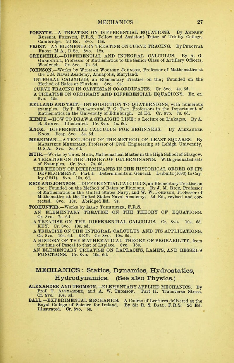 FORSYTH.-A TREATISE ON DIFFERENTIAL EQUATIONS. By Andrew Russell Forsyth, F.R.S., Fellow and Assistant Tutor of Trinity College, Cambridge. 2d Ed. 8vo. 14s. FROST.—AN ELEMENTARY TREATISE ON CURVE TRACING. By Percival Frost, M.A., D.So. 8vo. 12s. GREENHILL.—DIFFERENTIAL AND INTEGRAL CALCULUS. By A. G. Greenhill, Professor of Mathematics to the Senior Class of Artillery Officers, Woolwich. Cr. 8vo. 7s. 6d. JOHNSON.—Works by William Woolsey Johnson, Professor of Mathematics at the U.S. Naval Academy, Annapolis, Maryland. INTEGRAL CALCULUS, an Elementary Treatise on the; Founded on the Method of Rates or Fluxions. 8vo. 9s. CURVE TRACING IN CARTESIAN CO-ORDINATES. Cr. 8vo. 4s. 6d. A TREATISE ON ORDINARY AND DIFFERENTIAL EQUATIONS. Ex. or. 8vo. 15s. KELLAND AND TAIT.—INTRODUCTION TO QUATERNIONS, with numerous examples. By P. Kelland and P. G. Tait, Professors in the Department of Mathematics in the University of Edinburgh. 2d Ed. Cr. 8vo. 7s. 6d. KEMPE.—HOW TO DRAW A STRAIGHT LINE: a Lecture on Linkages. By A. B. Kempe. Illustrated. Cr. 8vo. Is. 6d. KNOX.—DIFFERENTIAL CALCULUS FOR BEGINNERS. By Alexander Knox. Fcap. 8vo. 3s. 6d. MERBIMAN.—A TEXT-BOOK OF THE METHOD OP LEAST SQUARES. By Mansfield Merriman, Professor of Civil Engineering at Lehigh University, U.S.A.' 8vo. 8s. 6d. MUIR.—Works by Thos. Muir, Mathematical Master in the High School of Glasgow. A TREATISE ON THE THEORYcOF DETERMINANTS. With graduated sets of Examples. Cr. 8vo. 7s. 6d. THE THEORY OF DETERMINANTS IN THE HISTORICAL ORDER OF ITS DEVELOPMENT. Parti. Determinants in General. Leibnitz (1693) to Cay- ley (1841). 8vo. 10s. 6d. RICE AND JOHNSON.—DIFFERENTIAL CALCULUS, an Elementary Treatise on the ; Founded on the Method of Rates or Fluxions. By J. M. Rice, Professor of Mathematics in the United States Navy, and W. W. Johnson, Professor of Mathematics at the United States Naval Academy. 3d Ed., revised and cor- rected. 8vo. 18s. Abridged Ed. 9s. TODHUNTER.—Works by Isaac Todhunter, F.R.S. AN ELEMENTARY TREATISE ON THE THEORY OF EQUATIONS. Cr. 8vo. 7s. 6d A TREATISE ON THE DIFFERENTIAL CALCULUS. Cr. 8vo. 10s. 6d, KEY. Cr. 8vo. 10s. 6d. A TREATISE ON THE INTEGRAL CALCULUS AND ITS APPLICATIONS. Cr. 8vo. 10s. 6d. KEY. Cr. 8vo. 10s. 6d. A HISTORY OP THE MATHEMATICAL THEORY OF PROBABILITY, from the time of Pascal to that of Laplace. 8vo. 18s. AN ELEMENTARY TREATISE ON LAPLACE'S, LAME'S, AND BESSEL'S FUNCTIONS. Cr. 8vo. 10s. 6d. MECHANICS: Statics, Dynamics, Hydrostatics, Hydrodynamics. (See also Physics.) ALEXANDER AND THOMSON.—ELEMENTARY APPLIED MECHANICS. By Prof. T. Alexander, and A. W. Thomson. Part II. Transverse Stress. Cr. 8vo. 10s. 6d. BALL.—EXPERIMENTAL MECHANICS. A Course of Lectures delivered at the Royal College of Science for Ireland. By Sir R. S. Ball, F.R.S. 2d Ed. Illustrated. Cr. 8vo. 6s.