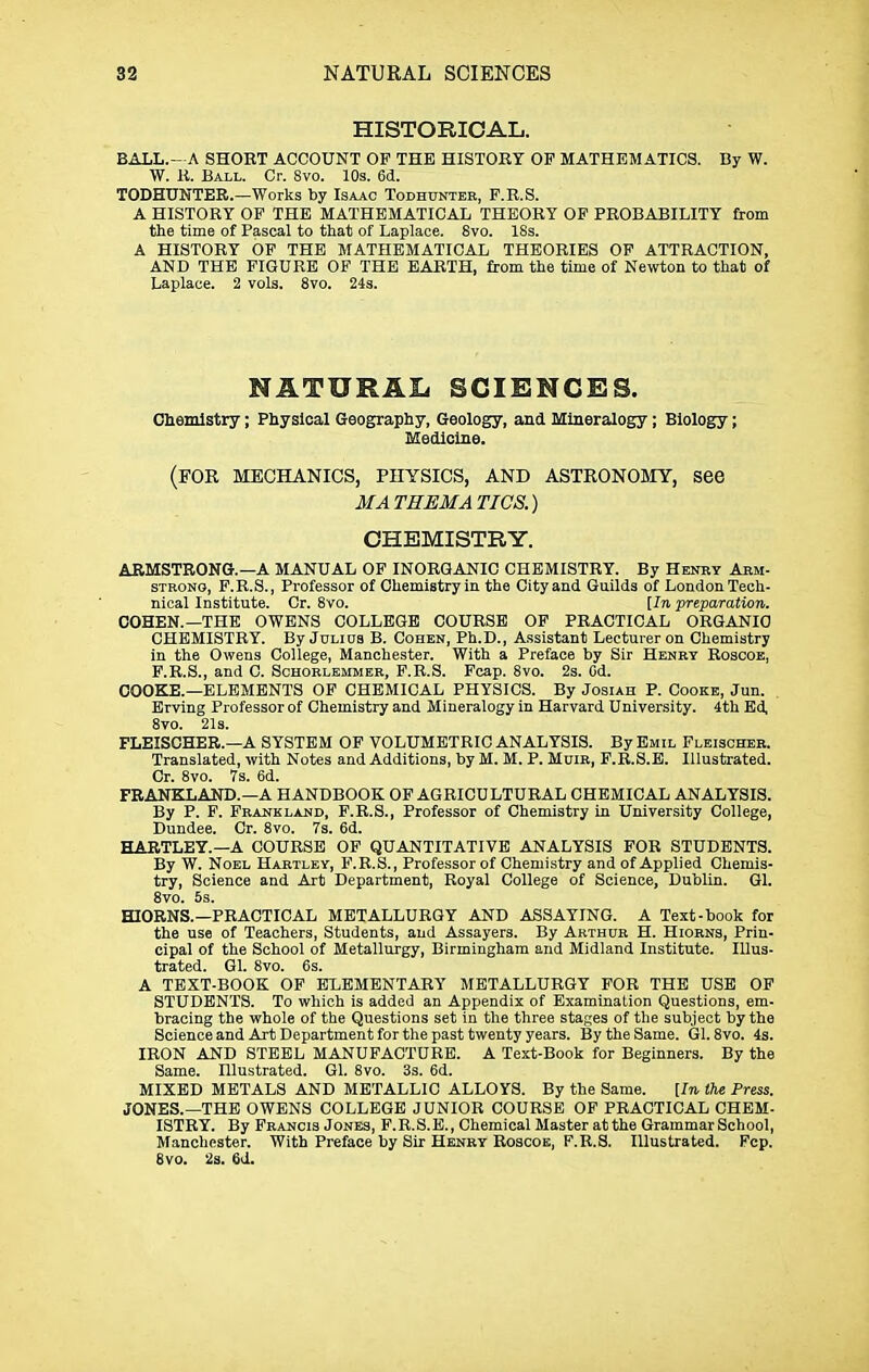 HISTORICAL. BALL.- A SHORT ACCOUNT OP THE HISTORY OP MATHEMATICS. By W. W. K. Ball. Cr. 8vo. 10s. 6d. TODHUNTER.—Works by Isaac Todhunter, P.R.S. A HISTORY OP THE MATHEMATICAL THEORY OF PROBABILITY &om the time of Pascal to that of Laplace. 8vo. 18s. A HISTORY OP THE MATHEMATICAL THEORIES OP ATTRACTION, AND THE FIGURE OF THE EARTH, from the time of Newton to that of Laplace. 2 vols. 8vo. 243. NATURAL SCIENCES. Ghemlstiy; Physical Geography, Geology, and Mineralogy; Biology; Medicine. (FOR MECHANICS, PHYSICS, AND ASTRONOSIY, see MATHEMATICS.) CHEMISTRY. ARMSTRONG.—A MANUAL OF INORGANIC CHEMISTRY. By Henry Arm- STRONO, F.R.S., Professor of Chemistry in the City and Guilds of London Tech- nical Institute. Cr. 8vo. [In preparation. COHEN.—THE OWENS COLLEGE COURSE OF PRACTICAL ORGANIC CHEMISTRY. By Jolids B. Coben, Ph.D., Assistant Lecturer on Chemistry in the Owens College, Manchester. With a Preface by Sir Henby Roscob, P.R.S., and C. Schorlemmer, F.R.S. Pcap. 8vo. 2s. Gd. COOKE.—ELEMENTS OP CHEMICAL PHYSICS. By Josiah P. Cooke, Jun. Erving Professor of Chemistry and Mineralogy in Harvard University. 4th Ed, 8vo. 21s. FLEISCHER.—A SYSTEM OF VOLUMETRIC ANALYSIS. By Emil Fleischer. Translated, with Notes and Additions, by M. M. P. MniR, F.R.S.E. Illustrated. Cr. 8vo. 7s. 6d. FRANKLAND.—A HANDBOOK OF AGRICULTURAL CHEMICAL ANALYSIS. By P. F. Frankland, P.R.S., Professor of Chemistry in University College, Dundee. Or. 8vo. 7s. 6d. HARTLEY.—A COURSE OF QUANTITATIVE ANALYSIS FOR STUDENTS. By W. Noel Hartley, F.R.S., Professor of Chemistry and of Applied Chemis- try, Science and Art Department, Royal College of Science, Dublin. Gl. 8vo. 5a. HIORNS.—PRACTICAL METALLURGY AND ASSAYING. A Text-book for the use of Teachers, Students, and Assayers. By Arthur H. Hiorns, Prin- cipal of the School of Metallurgy, Birmingham and Midland Institute. Illus- trated. Gl. 8vo. 6s. A TEXT-BOOK OF ELEMENTARY METALLURGY FOR THE USE OF STUDENTS. To which is added an Appendix of Bxaminalion Questions, em- bracing the whole of the Questions set in the three stages of the subject by the Science and Art Department for the past twenty years. By the Same. Gl. 8vo. 4s. IRON AND STEEL MANUFACTURE. A Text-Book for Beginners. By the Same. Hlustrated. Gl. 8vo. 3s. 6d. MIXED METALS AND METALLIC ALLOYS. By the Same. [In the Press. JONES.—THE OWENS COLLEGE JUNIOR COURSE OF PRACTICAL CHEM- ISTRY. By Francis Jones, F.R.S.E., Chemical Master atthe Grammar School, Manchester. With Preface by Sir Henry Roscoe, F.R.S. Illustrated. Fcp. 8vo. 2s. 6d.