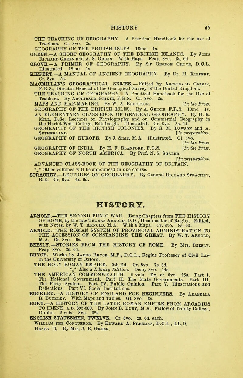 THE TEACHING OF GEOGRAPHY. A Practical Handbook for the use of Teachers. Or. 8vo. 2s. GEOGRAPHY OF THE BRITISH ISLES. 18mo. Is. GREEN.—A SHORT GEOGRAPHY OF THE BRITISH ISLANDS. By John Richard Green and A. S. Green. With Maps. Fcap. 8vo. 3s. 6d. GROVE.—A PRIMER OF GEOGRAPHY. By Sir George Grove, D.C.L. Illustrated. ISmo. Is KIEPEET.—A MANUAL OF ANCIENT GEOGRAPHY. By Dr. H. Kiepert. Cr. 8vo. 5s. MAOMILLAN'S GEOGRAPHICAL SERIES. —Edited by Archibald Geikie, F.R.S., Director-General of the Geological Survey of the United Kingdom. THE TEACHING OF GEOGRAPHY. A Practical Handbook for the Use of Teachers. By Archibald Geikie, F.R.S. Cr. 8vo. 2s. MAPS AND MAP-MAKING. By W. A. Elderton. [In the Press. GEOGRAPHY OF THE BRITISH ISLES. By A. Geikie, F.R.S. 18mo. Is. AN ELEMENTARY CLASS-BOOK OF GENERAL GEOGRAPHY. By H. R. ]\IiLL, D.Sc, Lecturer on Physiography and on Commercial Geography in the Heriot-Watt College, Edinburgh. Illustrated. Cr. 8vo'. 3s. 6d. GEOGRAPHY OF THE BRITISH COLONIES. By G. M. Dawson and A. Sdtherland. [In preparation. GEOGRAPHY OF EUROPE. By J. Sime, M.A. Illustrated. Gl. 8vo. [In the Press. GEOGRAPHY OF INDIA. By H. F. Blanford, P.G.S. [In the Press. GEOGRAPHY OF NORTH AMERICA. By Prof. N. S. Shaler. [In preparation. ADVANCED CLASS-BOOK OF THE GEOGRAPHY OF BRITAIN. *»* Other volumes will be announced in due course. STRACHEY.—LECTURES ON GEOGRAPHY. By General Richard Strachey, R.E. Cr. 8vo. 4s. 6d. HISTORY. ARNOLD.—THE SECOND PUNIC WAR. Being Chapters from THE HISTORY OF ROME, by the late Thomas Arnold, D.D. , Headmaster of Rugby. Edited, with Notes, by W. T. Arnold, M.A. With 8 Maps. Cr. 8vo. 8s. 6d. ARNOLD.—THE ROMAN SYSTEM OF PROVINCIAL ADMINISTRATION TO THE ACCESSION OF CONSTANTINE THE GREAT. By W. T. Arnold, M.A. Cr. 8vo. 6s. BEESLY.—STORIES PROM THE HISTORY OP ROME. By Mrs. Bkesly. Fcap. 8vo. 2s. 6d. BRYCE.—Works by James Bryce, M.P., D.O.L., Regius Professor of Civil Law in the University of Oxford. THE HOLY ROMAN EMPIRE. 9th Ed. Cr. 8vo. 7s. 6d. *«' Also a lAbrary Edition. Demy 8vo. 143. THE AMERICAN COMMONWEALTH. 2 vols. Ex. cr. 8vo. 259. Part I. The National Government. Part II. The State Governments. Part HI. The Party System. Part IV. Public Opinion. Part V. Illustrations and Reflections. Part VI. Social Institutions. BUCKLEY.—A HISTORY OF ENGLAND FOR BEGINNERS. By Arabella B. Buckley. With Maps and Tables. Gl. 8vo. 3s. BURY.—A HISTORY OF THE LATER ROMAN EMPIRE FROM ARCADIUS TO IRENE, A.D. 395-800. By John B. Bury, M.A., Fellow of Trinity College, Dublin. 2 vols. 8vo. 32s. ENGLISH STATESMEN, TWELVE. Cr. 8vo. 2s. Cd. each. William the Conqueror. By Edward A. Freeman, D.C.L., LL.D. Henry II. By Mrs. J. R. Green.