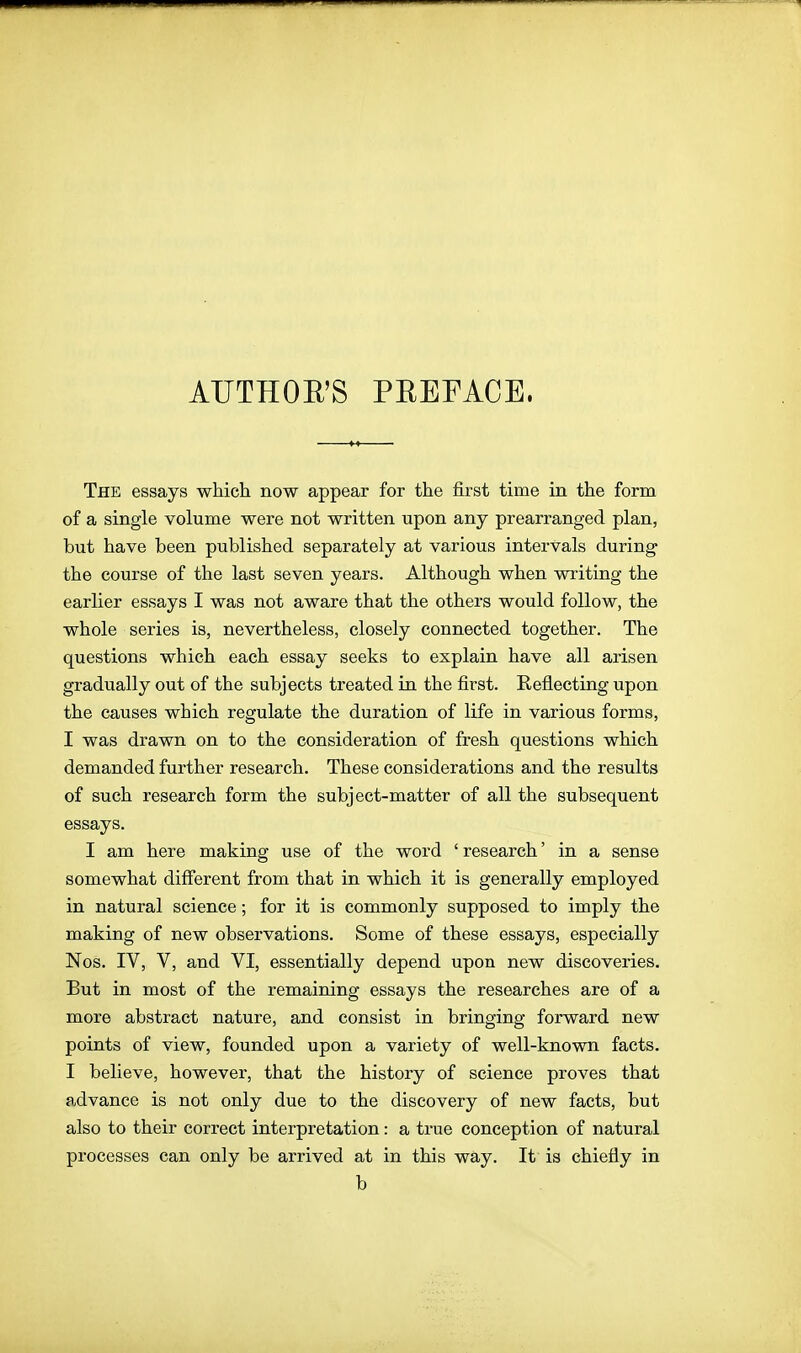 AUTHOR'S PEEFACE. The essays which now appear for the first time in the form of a single volume were not written upon any prearranged plan, but have been published separately at various intervals during' the course of the last seven years. Although when writing the earlier essays I was not aware that the others would follow, the whole series is, nevertheless, closely connected together. The questions which each essay seeks to explain have all arisen gradually out of the subjects treated in the first. Reflecting upon the causes which regulate the duration of life in various forms, I was drawn on to the consideration of fresh questions which demanded further research. These considerations and the results of such research form the subject-matter of all the subsequent essays. I am here making use of the word ' research' in a sense somewhat different from that in which it is generally employed in natural science; for it is commonly supposed to imply the making of new observations. Some of these essays, especially Nos. IV, V, and VI, essentially depend upon new discoveries. But in most of the remaining essays the researches are of a more abstract nature, and consist in bringing forward new points of view, founded upon a variety of well-known facts. I believe, however, that the history of science proves that advance is not only due to the discovery of new facts, but also to their correct interpretation: a true conception of natural processes can only be arrived at in this way. It is chiefly in b