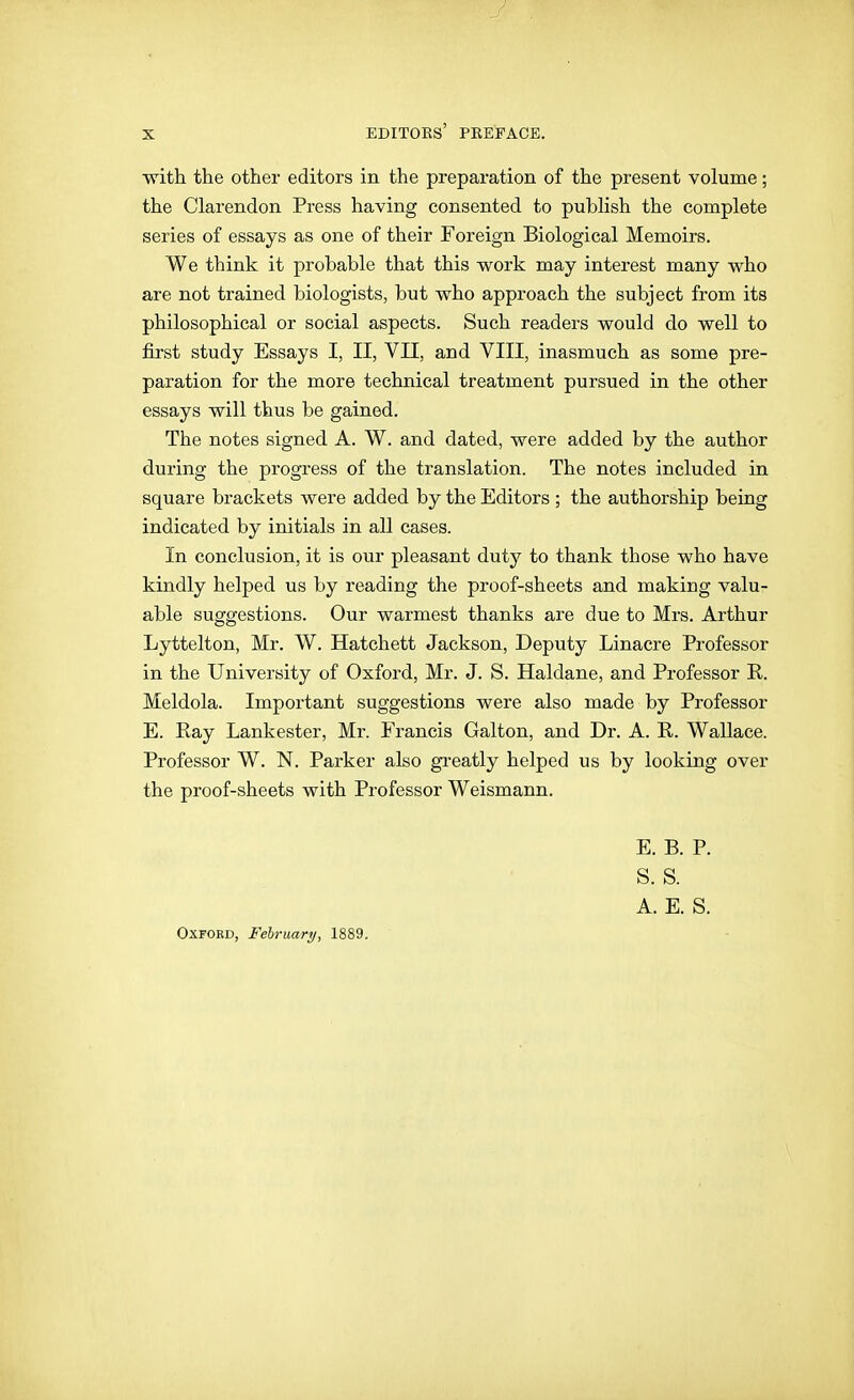 witti the other editors in the preparation of the present volume; the Clarendon Press having consented to publish the complete series of essays as one of their Foreign Biological Memoirs. We think it probable that this work may interest many who are not trained biologists, but who approach the subject from its philosophical or social aspects. Such readers would do well to first study Essays I, II, VII, and VIII, inasmuch as some pre- paration for the more technical treatment pursued in the other essays will thus be gained. The notes signed A. W. and dated, were added by the author during the progress of the translation. The notes included in square brackets were added by the Editors ; the authorship being indicated by initials in all cases. In conclusion, it is our pleasant dutj^ to thank those who have kindly helped us by reading the proof-sheets and making valu- able suggestions. Our warmest thanks are due to Mrs. Arthur Lyttelton, Mr. W. Hatchett Jackson, Deputy Linacre Professor in the University of Oxford, Mr. J. S. Haldane, and Professor R. Meldola. Important suggestions were also made by Professor E. Ray Lankester, Mr. Francis Galton, and Dr. A. R. Wallace. Professor W. N. Parker also greatly helped us by looking over the proof-sheets with Professor Weismann. E. B. P. S. S. A. E. S. Oxford, February, 1889.