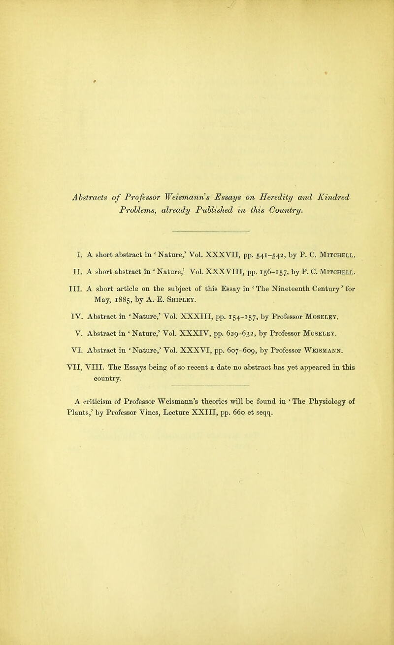 Abstracts of Professor Weismann s Essays on Heredity and Kindred Problems, already Published in this Country. I. A short abstract in 'Nature,' Vol. XXXVII, pp. 541-542, by P. C. Mitchell. II. A short abstract in ' Nature,' Vol. XXXVIII, pp. 156-157, by P. C. Mitchell. III. A short article on the subject of this Essay in ' The Nineteenth Century' for May, 1885, by A. E. Shipley. IV. Abstract in 'Nature,' Vol. XXXIII, pp. 154-157, by Professor Moseley, V. Abstract in ' Nature,' Vol. XXXIV, pp. 629-632, by Professor Moseley. VI. Abstract in ' Nature,' Vol. XXXVI, pp. 607-609, by Professor Weismann. VII, VIII. The Essays being of so recent a date no abstract has yet appeared in this country. A criticism of Professor Weismann's theories will be found in ' The Physiology of Plants,' by Professor Vines, Lecture XXIII, pp. 660 et seqq.