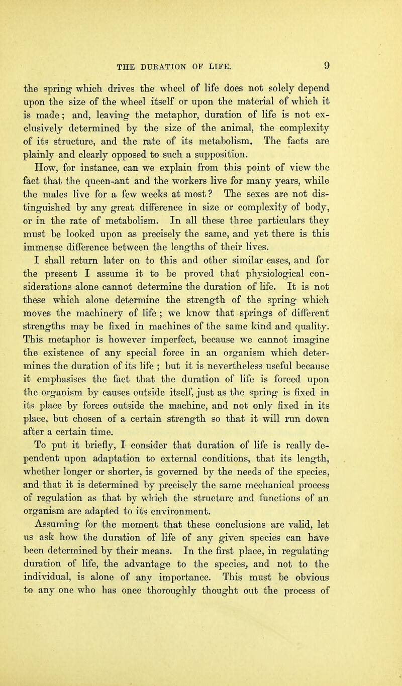 tte spring which drives the wheel of life does not solely depend upon the size of the wheel itself or upon the material of which it is made; and, leaving- the metaphor, duration of life is not ex- clusively determined by the size of the animal, the complexity of its structure, and the rate of its metabolism. The facts are plainly and clearly opposed to such a supposition. How, for instance, can we explain from this point of view the fact that the queen-ant and the workers live for many years, while the males live for a few weeks at most ? The sexes are not dis- tinguished by any great difference in size or complexity of body, or in the rate of metabolism. In all these three particulars they must be looked upon as precisely the same, and yet there is this immense difference between the lengths of their lives. I shall return later on to this and other similar eases, and for the present I assume it to be proved that physiological con- siderations alone cannot determine the duration of life. It is not these which alone determine the strength of the spring which moves the machinery of life ; we know that springs of different strengths may be fixed in machines of the same kind and quality. This metaphor is however imperfect, because we cannot imagine the existence of any special force in an organism which deter- mines the duration of its life ; but it is nevertheless useful because it emphasises the fact that the duration of life is forced upon the organism by causes outside itself, just as the spring is fixed in its place by forces outside the machine, and not only fixed in its place, but chosen of a certain strength so that it will run down after a certain time. To put it briefly, I consider that duration of life is really de- pendent upon adaptation to external conditions, that its length, whether longer or shorter, is governed by the needs of the species, and that it is determined by precisely the same mechanical process of regulation as that by which the structure and functions of an organism are adapted to its environment. Assuming for the moment that these conclusions are valid, let us ask how the duration of life of any given species can have been determined by their means. In the first place, in regulating duration of life, the advantage to the species, and not to the individual, is alone of any importance. This must be obvious to any one who has once thoroughly thought out the process of