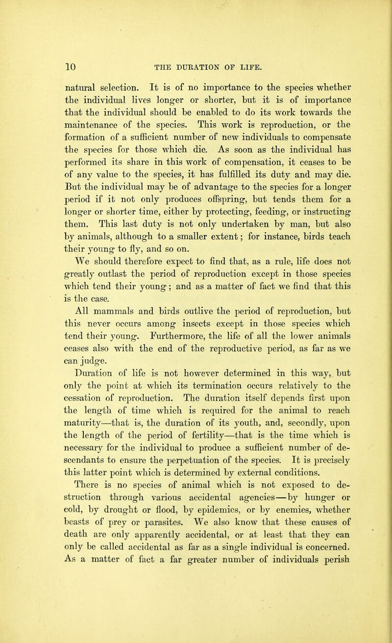 natui'al selection. It is of no importance to the species whether the individual lives longer or shorter, but it is of importance that the individual should be enabled to do its work towards the maintenance of the species. This work is reproduction, or the formation of a sufficient number of new individuals to compensate the species for those which die. As soon as the individual has performed its share in this work of compensation, it ceases to be of any value to the species, it has fulfilled its duty and may die. But the individual may be of advantage to the species for a longer period if it not only produces offspring, but tends them for a longer or shorter time, either by protecting, feeding, or instructing them. This last duty is not only undertaken by man, but also by animals, although to a smaller extent; for instance, birds teach their young to fly, and so on. We should therefore expect to find that, as a rule, life does not greatly outlast the period of reproduction except in those species which tend their young; and as a matter of fact we find that this is the case. All mammals and birds outlive the period of reproduction, but this never occurs among insects except in those species which tend their young. Furthermore, the life of all the lower animals ceases also with the end of the reproductive period, as far as we can judge. Dm-ation of life is not however determined in this way, but only the point at which its termination occurs relatively to the cessation of reproduction. The duration itself depends first upon the length of time which is required for the animal to reach maturity—^that is, the duration of its youth, and, secondly, upon the length of the period of fertility—that is the time which is necessary for the individual to produce a sufficient number of de- scendants to ensure the pei-petuation of the species. It is precisely this latter point which is determined by external conditions. There is no species of animal which is not exposed to de- struction through various accidental agencies — by hunger or cold, by drought or flood, by epidemics, or by enemies, whether beasts of prey or parasites. We also know that these causes of death are only apparently accidental, or at least that they can only be called accidental as far as a single individual is concerned. As a matter of fact a far greater number of individuals perish