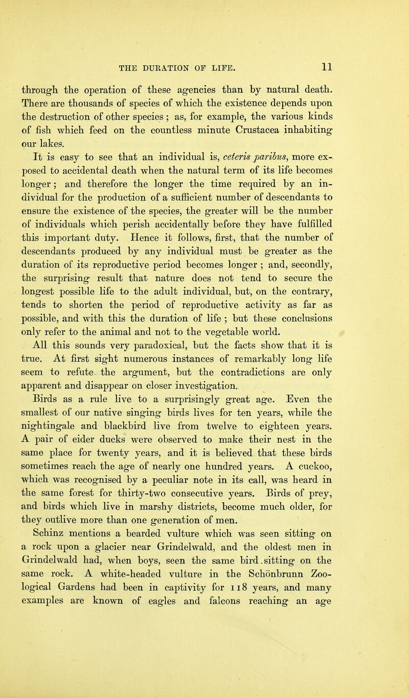 through, the operation of these ag-encies than by natural death. There are thousands of species of which the existence depends upon the destruction of other species ; as, for example, the various kinds of fish which feed on the countless minute Crustacea inhabiting our lakes. It is easy to see that an individual is, ceteris parihus, more ex- posed to accidental death when the natural term of its life becomes longer ; and therefore the longer the time required by an in- dividual for the production of a sufficient number of descendants to ensure the existence of the species, the greater will be the number of individuals which perish accidentally before they have fulfilled this important duty. Hence it follows, first, that the number of descendants produced by any individual must be greater as the duration of its reproductive period becomes longer ; and, secondly, the surprising result that nature does not tend to secure the longest possible life to the adult individual, but, on the contrary, tends to shorten the period of reproductive activity as far as possible, and with this the duration of life ; but these conclusions only refer to the animal and not to the vegetable world. All this sounds very paradoxical, but the facts show that it is true. At first sight numerous instances of remarkably long life seem to refute the argument, but the contradictions are only apparent and disappear on closer investigation. Birds as a rule live to a surprisingly great age. Even the smallest of our native singing birds lives for ten years, while the nightingale and blackbird live from twelve to eighteen years. A pair of eider ducks were observed to make their nest in the same place for twenty years, and it is believed that these birds sometimes reach the age of nearly one hundred years. A cuckoo, which was recognised by a peculiar note in its call, was heard in the same forest for thirty-two consecutive years. Birds of prey, and birds which live in marshy districts, become much older, for they outlive more than one generation of men. Schinz mentions a bearded vulture which was seen sitting on a rock upon a glacier near Grindelwald, and the oldest men in Grindelwald had, when boys, seen the same bird.sitting on the same rock. A white-headed vulture in the Schönbrunn Zoo- logical Gardens had been in captivity for 118 years, and many examples are known of eagles and falcons reaching an age