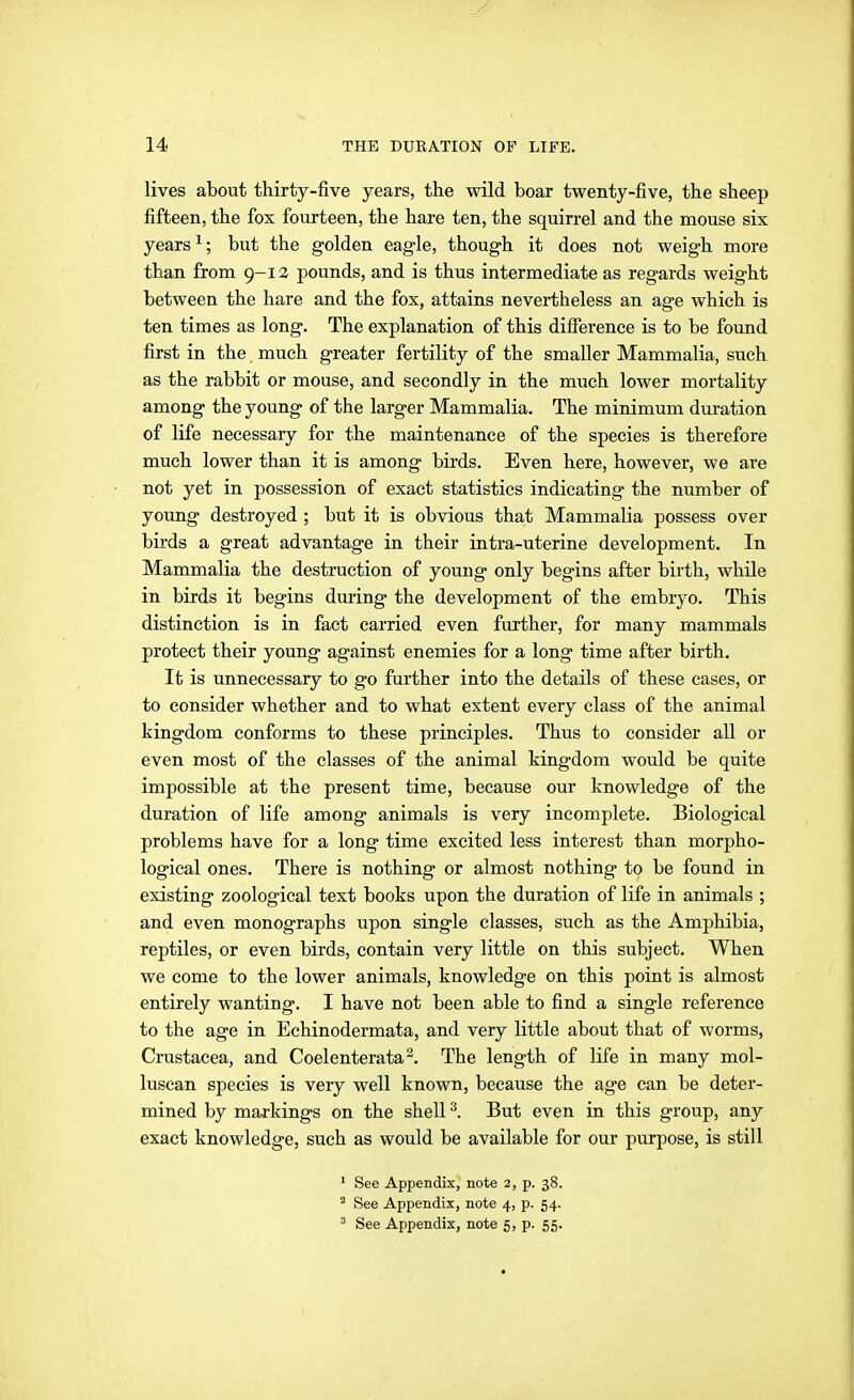 lives about thirty-five years, the wild boar twenty-five, the sheep fifteen, the fox fourteen, the hare ten, the squirrel and the mouse six years ^; but the golden eagle, though it does not weigh more than from 9-12 pounds, and is thus intermediate as regards weight between the hare and the fox, attains nevertheless an age which is ten times as long. The explanation of this difference is to be found first in the much greater fertility of the smaller Mammalia, such as the rabbit or mouse, and secondly in the much lower mortality among the young of the larger Mammalia. The minimum duration of life necessary for the maintenance of the species is therefore much lower than it is among birds. Even here, however, we are not yet in possession of exact statistics indicating the number of yoimg destroyed ; but it is obvious that Mammalia possess over birds a great advantage in their intra-uterine development. In Mammalia the destruction of young only begins after birth, whüe in birds it begins dm-ing the development of the embryo. This distinction is in fact carried even further, for many mammals protect their young against enemies for a long time after birth. It is unnecessary to go further into the details of these cases, or to consider whether and to what extent every class of the animal kingdom conforms to these principles. Thus to consider all or even most of the classes of the animal kingdom would be quite impossible at the present time, because our knowledge of the duration of life among animals is very incomplete. Biological problems have for a long time excited less interest than morpho- logical ones. There is nothing or almost nothing to be found in existing zoological text books upon the duration of life in animals ; and even monographs upon single classes, such as the Amphibia, reptiles, or even birds, contain very little on this subject. When we come to the lower animals, knowledge on this point is almost entirely wanting. I have not been able to find a single reference to the age in Echinodermata, and very little about that of worms, Crustacea, and Coelenterata^. The length of life in many mol- luscan species is very well known, because the age can be deter- mined by markings on the shell ^. But even in this group, any exact knowledge, such as would be available for our purpose, is still ' See Appendix, note 2, p. 38. ^ See Appendix, note 4, p. 54.