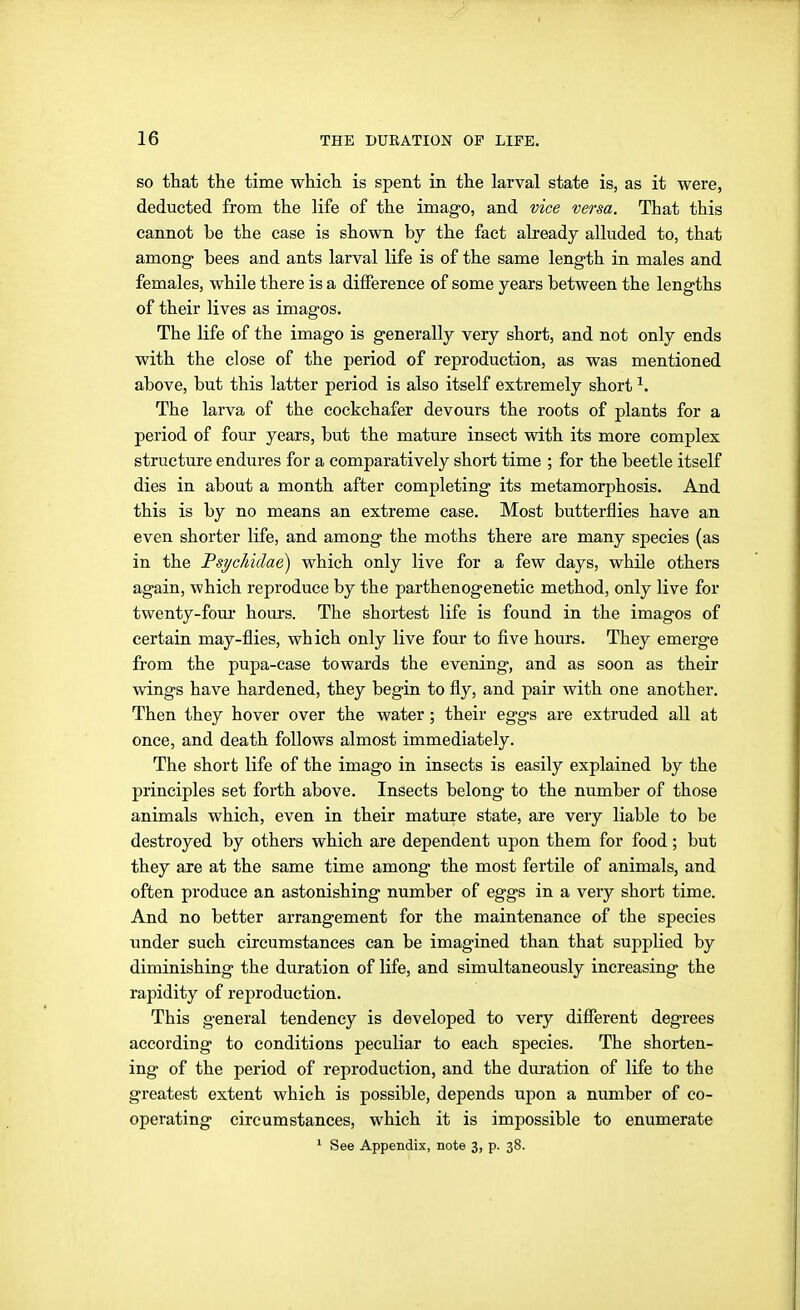 SO that the time which is spent in the larval state is, as it were, deducted from the life of the imago, and vice versa. That this cannot be the case is shown by the fact already alluded to, that among- bees and ants larval life is of the same length in males and females, while there is a difference of some years between the lengths of their lives as imagos. The life of the imago is generally very short, and not only ends with the close of the period of reproduction, as was mentioned above, but this latter period is also itself extremely short ^. The larva of the cockchafer devours the roots of plants for a period of four years, but the mature insect with its more complex structure endures for a comparatively short time ; for the beetle itself dies in about a month after completing its metamorphosis. And this is by no means an extreme case. Most butterflies have an even shorter life, and among the moths there are many species (as in the I'sychidae) which only live for a few days, while others again, which reproduce by the parthenogenetic method, only live for twenty-fom* hours. The shortest life is found in the imagos of certain may-flies, which only live four to five hours. They emerge from the pupa-case towards the evening, and as soon as their wings have hardened, they begin to fly, and pair with one another. Then they hover over the water; their eggs are extruded all at once, and death follows almost immediately. The short life of the imago in insects is easily explained by the principles set forth above. Insects belong to the number of those animals which, even in their mature state, are very liable to be destroyed by others which are dependent upon them for food; but they are at the same time among the most fertile of animals, and often produce an astonishing number of eggs in a very short time. And no better arrangement for the maintenance of the species under such circumstances can be imagined than that supplied by diminishing the duration of life, and simultaneously increasing the rapidity of reproduction. This general tendency is developed to very different degrees according to conditions peculiar to each species. The shorten- ing of the period of reproduction, and the duration of life to the greatest extent which is possible, depends upon a number of co- operating circumstances, which it is impossible to enumerate