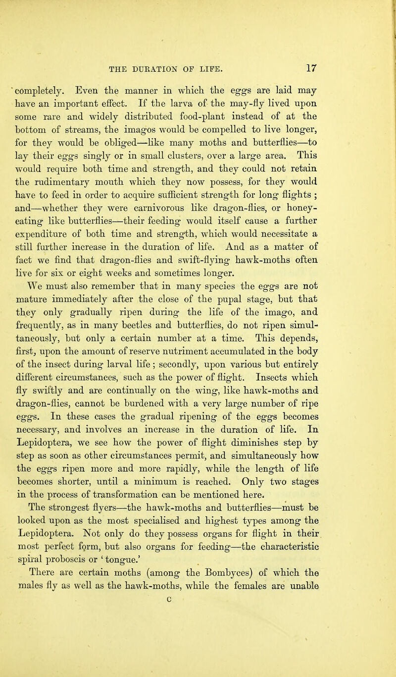 completely. Even the manner in which the eggs are laid may have an important effect. If the larva of the may-fly lived upon some rare and widely distributed food-plant instead of at the bottom of streams, the imagos would be compelled to live longer, for they would be obliged—like many moths and butterflies—^to lay their eggs singly or in small clusters, over a large area. This would require both time and strength, and they could not retain the rudimentary mouth which they now possess, for they would have to feed in order to acquire sufl3.cient strength for long flights ; and—whether they were carnivorous like di'agon-flies, or honey- eating like butterflies—their feeding would itself cause a further expenditure of both time and strength, which would necessitate a still fui'ther increase in the duration of life. And as a matter of fact we find that dragon-flies and swift-fljdng hawk-moths often live for six or eight weeks and sometimes longer. We must also remember that in many species the eggs are not mature immediately after the close of the pupal stage, but that they only gradually ripen during the life of the imago, and frequently, as in many beetles and butterflies, do not ripen simul- taneously, but only a certain number at a time. This depends, first, upon the amount of reserve nutriment accumulated in the body of the insect during larval life ; secondly, upon various but entirely difierent circumstances, such as the power of flight. Insects which fly swiftly and are continually on the wing, like hawk-moths and dragon-flies, cannot be burdened with a very large number of ripe eggs. In these cases the gradual ripening of the eggs becomes necessary, and involves an increase in the duration of life. In Lepidoptera, we see how the power of flight diminishes step by step as soon as other cii-cumstances permit, and simultaneously how the eggs ripen more and more rapidly, while the length of life becomes shorter, until a minimum is reached. Only two stages in the process of transformation can be mentioned here. The strongest flyers—the hawk-moths and butterflies—must be looked upon as the most specialised and highest types among the Lepidoptera. Not only do they possess organs for flight in their most perfect form, but also organs for feeding—the characteristic spiral proboscis or ' tongue.' There are certain moths (among the Bombyces) of which the males fly as well as the hawk-moths, while the females are unable c