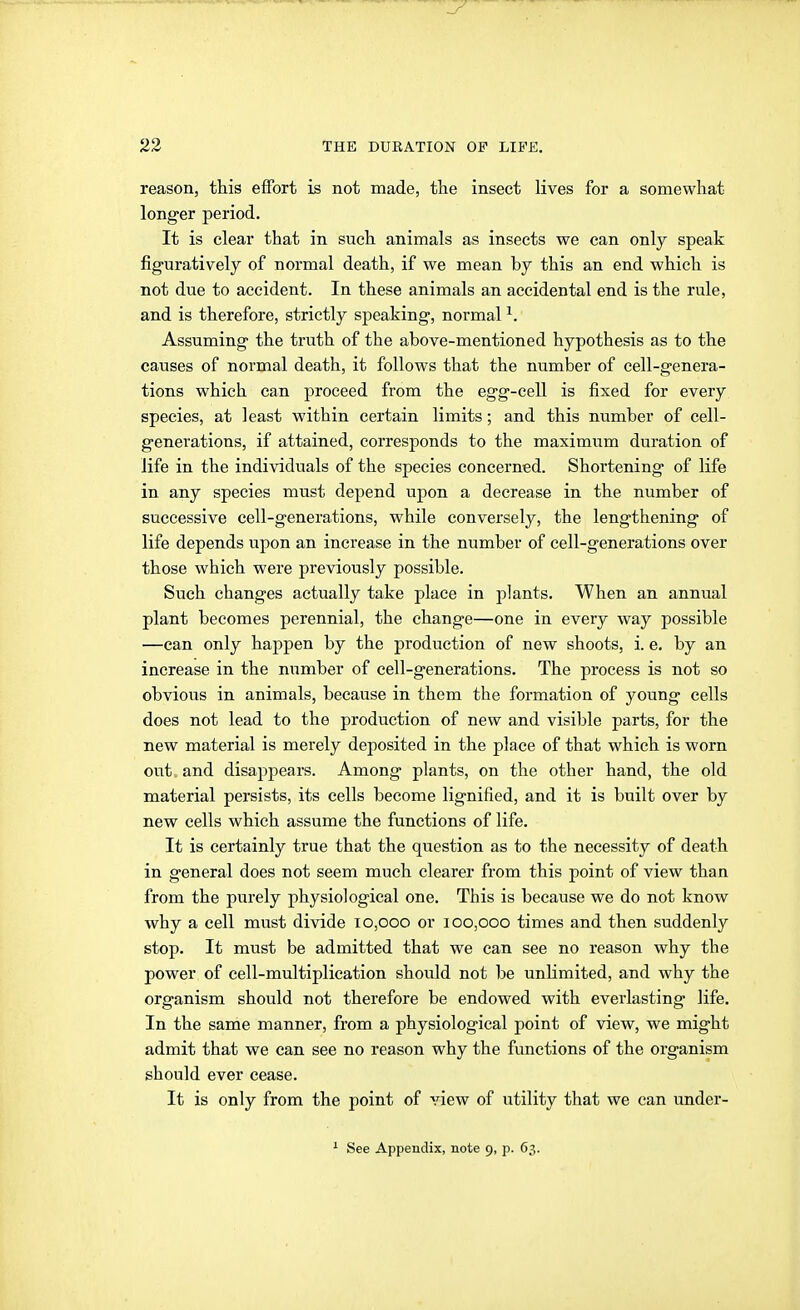 reason, this effort is not made, tlie insect lives for a somewhat longer period. It is clear that in such animals as insects we can only speak figuratively of normal death, if we mean by this an end which is not due to accident. In these animals an accidental end is the rule, and is therefore, strictly speaking, normal ^. Assuming the truth of the above-mentioned hypothesis as to the causes of normal death, it follows that the number of cell-genera- tions which can proceed from the egg-cell is fixed for every species, at least within certain limits; and this number of cell- generations, if attained, corresponds to the maximum duration of life in the individuals of the species concerned. Shortening of life in any species must depend upon a decrease in the number of successive cell-generations, while conversely, the lengthening of life depends upon an increase in the number of cell-generations over those which were previously possible. Such changes actually take place in plants. When an annual plant becomes perennial, the change—one in every way possible —can only happen by the production of new shoots, i. e. by an increase in the number of cell-generations. The process is not so obvious in animals, because in them the formation of young cells does not lead to the production of new and visible parts, for the new material is merely deposited in the place of that which is worn out and disappears. Among plants, on the other hand, the old material persists, its cells become lignified, and it is built over by new cells which assume the functions of life. It is certainly true that the question as to the necessity of death in general does not seem much clearer from this point of view than from the purely physiological one. This is because we do not know why a cell must divide 10,000 or 100,000 times and then suddenly stop. It must be admitted that we can see no reason why the power of cell-multiplication should not be unlimited, and why the organism should not therefore be endowed with everlasting life. In the same manner, from a physiological point of view, we might admit that we can see no reason why the functions of the organism should ever cease. It is only from the point of view of utility that we can under-