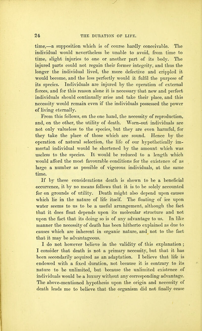 time,—a supposition whicli is of course hardly conceivable. The individual would nevertheless be unable to avoid, from time to time, slight injuries to one or another part of its body. The injured parts could not regain their former integrity, and thus the longer the individual lived, the more defective and crippled it would become, and the less perfectly would it fulfil the purpose of its species. Individuals are injured by the operation of external forces, and for this reason alone it is necessary that new and perfect individuals should continually arise and take their place, and this necessity would remain even if the individuals possessed the power of living eternally. From this follows, on the one hand, the necessity of reproduction, and, on the other, the utility of death. Worn-out individuals are not only valueless to the species, but they are even harmful, for they take the place of those which are sound. Hence by the operation of natural selection, the life of our hypothetically im- mortal individual would be shortened by the amount which was useless to the species. It would be reduced to a length which would afford the most favourable conditions for the existence of as large a number as possible of vigorous individuals, at the same time. If by these considerations death is shown to be a beneficial occurrence, it by no means follows that it is to be solely accounted for on grounds of utility. Death might also depend upon causes which lie in the nature of life itself. The floating of ice upon water seems to us to be a useful arrangement, although the fact that it does float depends upon its molecular structure and not upon the fact that its doing so is of any advantage to us. In like manner the necessity of death has been hitherto explained as due to causes which are inherent in organic nature, and not to the fact that it may be advantageous. I do not however believe in the validity of this explanation ; I consider that death is not a primary necessity, but that it has been secondarily acquired as an adaptation. I believe that life is endowed with a fixed duration, not because it is contrary to its nature to be unlimited, but because the unlimited existence of individuals would be a luxury without any corresponding advantage. The above-mentioned hypothesis upon the origin and necessity of death leads me to believe that the organism did not finally cease