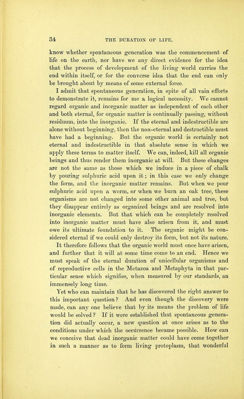 know whether spontaneous generation was the commencement of life on the earth, nor have we any direct evidence for the idea that the process of development of the living world carries the end within itself, or for the converse idea that the end can only be brought about by means of some external force. I admit that spontaneous generation, in spite of all vain efforts to demonstrate it, remains for me a logical necessity. We cannot regard organic and inorganic matter as independent of each other and both eternal, for organic matter is continually passing, without residuum, into the inorganic. If the eternal and indestructible are alone without beginning, then the non-eternal and destructible must have had a beginning. But the organic world is certainly not eternal and indestructible in that absolute sense in which we apply these terms to matter itself. We can, indeed, kill all organic beings and thus render them inorganic at will. But these changes are not the same as those which we induce in a piece of chalk by pouring sulphuric acid upon it; in this case we only change the form, and the inorganic matter remains. But when we pour sulphuric acid upon a worm, or when we burn an oak tree, these organisms are not changed into some other animal and tree, but they disappear entirely as organized beings and are resolved into inorganic elements. But that which can be completely resolved into inorganic matter must have also arisen from it, and must owe its ultimate foundation to it. The organic might be con- sidered eternal if we could only destroy its form, but not its nature. It therefore follows that the organic world must once have arisen, and further that it will at some time come to an end. Hence we must speak of the eternal duration of unicellular organisms and of reproductive cells in the Metazoa and Metaphyta in that par- ticular sense which signifies, when measured by our standards, an immensely long time. Yet who can maintain that he has discovered the right answer to this important question? And even though the discovery were made, can any one believe that by its means the problem of life would be solved ? If it were established that spontaneous genera- tion did actually occur, a new question at once arises as to the conditions under which the occurrence became possible. How can we conceive that dead inorganic matter could have come together in such a manner as to form living protoplasm, that wonderful