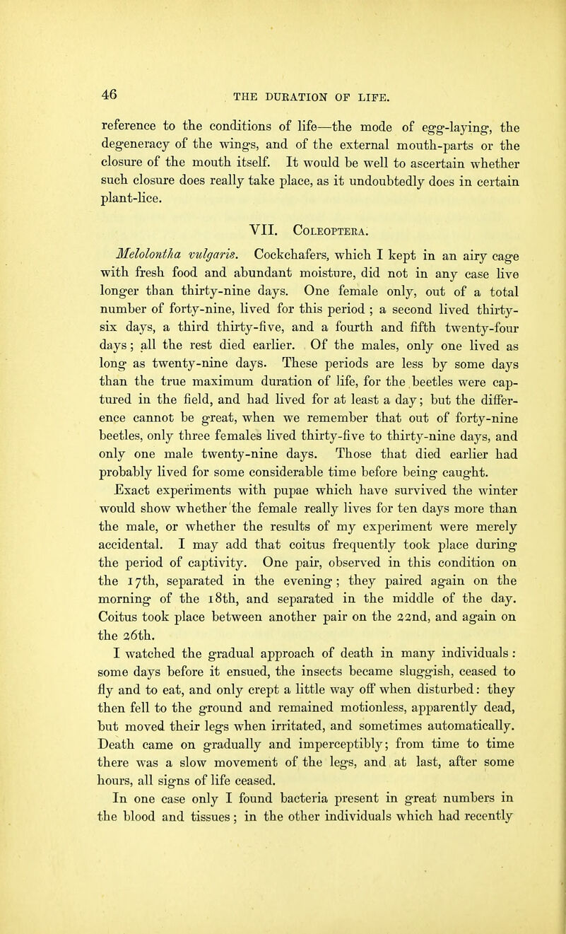 reference to the conditions of life—the mode of eg-g-laying-, the degeneracy of the wings, and of the external mouth-parts or the closure of the mouth itself. It would be well to ascertain whether such closure does really take place, as it undoubtedly does in certain plant-lice. VII. Coleopteea; Melolontha vulgaris. Cockchafers, which I kept in an airy cage with fresh food and abundant moisture, did not in any ease live longer than thirty-nine days. One female only, out of a total number of forty-nine, lived for this period ; a second lived thirty- six days, a third thirty-five, and a fourth and fifth twenty-four days; all the rest died earlier. Of the males, only one lived as long as twenty-nine days. These periods are less by some days than the true maximum duration of life, for the beetles were cap- tured in the field, and had lived for at least a day; but the diflfer- ence cannot be great, when we remember that out of forty-nine beetles, only three females lived thirty-five to thirty-nine days, and only one male twenty-nine days. Those that died earlier had probably lived for some considerable time before being caught. Exact experiments with pupae which have survived the winter would show whether the female really lives for ten days more than the male, or whether the results of my experiment were merely accidental. I may add that coitus frequently took place during the period of captivity. One pair, observed in this condition on the 17th, separated in the evening; they paired again on the morning of the i8th, and separated in the middle of the day. Coitus took place between another pair on the 22nd, and again on the 26th. I watched the gradual approach of death in many individuals: some days before it ensued, the insects became sluggish, ceased to fly and to eat, and only crept a little way off when disturbed: they then fell to the ground and remained motionless, apparently dead, but moved their legs when irritated, and sometimes automatically. Death came on gradually and imperceptibly; from time to time there was a slow movement of the legs, and at last, after some hours, all signs of life ceased. In one case only I found bacteria present in great numbers in the blood and tissues; in the other individuals which had recently