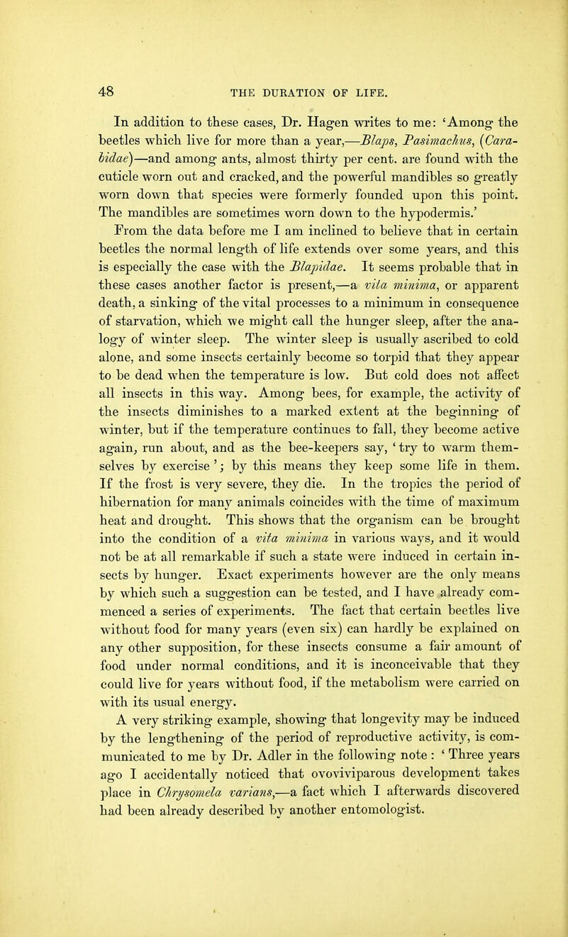 In addition to these cases, Dr. Hag-en wiites to me: 'Among- the beetles which live for more than a year,—Blaps, Pasimachus, [Cara- lidae)—and among ants, almost thii-ty per cent, are found with the cuticle worn out and cracked, and the powerful mandibles so greatly worn down that species were formerly founded upon this point. The mandibles are sometimes worn down to the hypodermis.' From the data before me I am inclined to believe that in certain beetles the normal length of life extends over some years, and this is especially the case with the Blapidae. It seems probable that in these cases another factor is present,—a vita minima, or apparent death, a sinking of the vital processes to a minimum in consequence of starvation, which we might call the hunger sleep, after the ana- logy of winter sleep. The winter sleep is usually ascribed to cold alone, and some insects certainly become so torpid that they appear to be dead when the temperature is low. But cold does not alFect all insects in this way. Among bees, for example, the activity of the insects diminishes to a marked extent at the beginning of winter, but if the temperature continues to fall, they become active again, run about, and as the bee-keepers say, ' try to warm them- selves by exercise '; by this means they keep some life in them. If the frost is very severe, they die. In the tropics the period of hibernation for many animals coincides with the time of maximum heat and drought. This shows that the organism can be brought into the condition of a vita minima in various ways, and it would not be at all remarkable if such a state were induced in certain in- sects by hunger. Exact experiments however are the only means by which such a suggestion can be tested, and I have already com- menced a series of experiments. The fact that certain beetles live without food for many years (even six) can hardly be explained on any other supposition, for these insects consume a fair amount of food under normal conditions, and it is inconceivable that they could live for years without food, if the metabolism were carried on with its usual energy. A very striking example, showing that longevity may be induced by the lengthening of the period of reproductive activity, is com- municated to me by Dr. Adler in the following note : ' Three years ago I accidentally noticed that ovoviviparous development takes place in Clmjsomela varians,—a fact which I afterwards discovered had been already described by another entomologist.