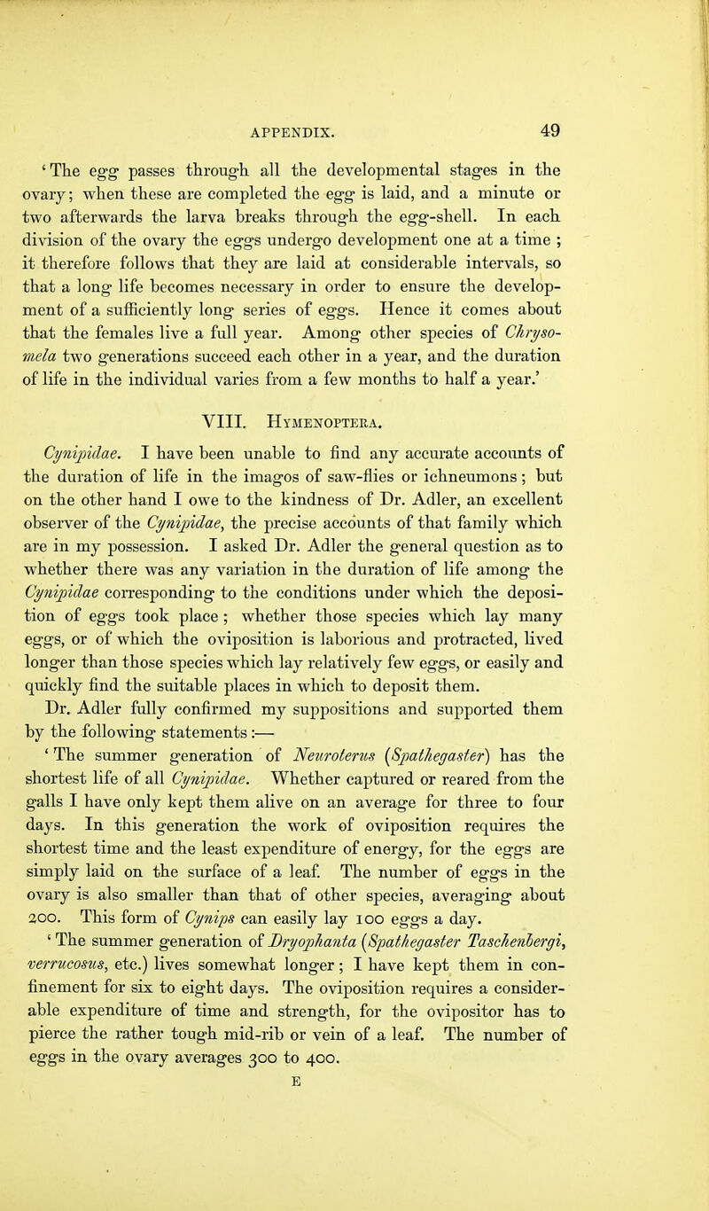 ' The egg passes through, all the developmental stages in the ovaiy; when these are completed the egg is laid, and a minute or two afterwards the larva breaks through the egg-shell. In each division of the ovary the eggs undergo development one at a time ; it therefore follows that they are laid at considerable intervals, so that a long life becomes necessary in order to ensure the develop- ment of a sufficiently long series of eggs. Hence it comes about that the females live a full year. Among other species of Chryso- mela two generations succeed each other in a year, and the duration of life in the individual varies from a few months to half a year.' VIII. Hymenoptera. Cynipklae. I have been unable to find any accurate accounts of the duration of life in the images of saw-flies or ichneumons; but on the other hand I owe to the kindness of Dr. Adler, an excellent observer of the Ci/nij)idae, the precise accounts of that family which are in my possession. I asked Dr. Adler the general question as to whether there was any variation in the duration of life among the Cynipiclae corresponding to the conditions under which the deposi- tion of eggs took place ; whether those species which lay many eggs, or of which the oviposition is laborious and protracted, lived longer than those species which lay relatively few eggs, or easily and quickly find the suitable places in which to deposit them. Dr. Adler fully confirmed my suppositions and supported them by the following statements:— ' The summer generation of Nemoterus {SpatJiegaster) has the shortest life of all Cynipidae. Whether captured or reared from the galls I have only kept them alive on an average for three to four days. In this generation the work of oviposition requires the shortest time and the least expenditure of energy, for the eggs are simply laid on the surface of a leaf The number of eggs in the ovary is also smaller than that of other species, averaging about 300. This form of Cynips can easily lay 100 eggs a day. ' The summer generation of Bryopliayita [Spat/iegaster Taschenhergi, verrucosus, etc.) lives somewhat longer; I have kept them in con- finement for six to eight days. The oviposition requires a consider- able expenditure of time and strength, for the ovipositor has to pierce the rather tough mid-rib or vein of a leaf. The number of eggs in the ovary averages 300 to 400. E
