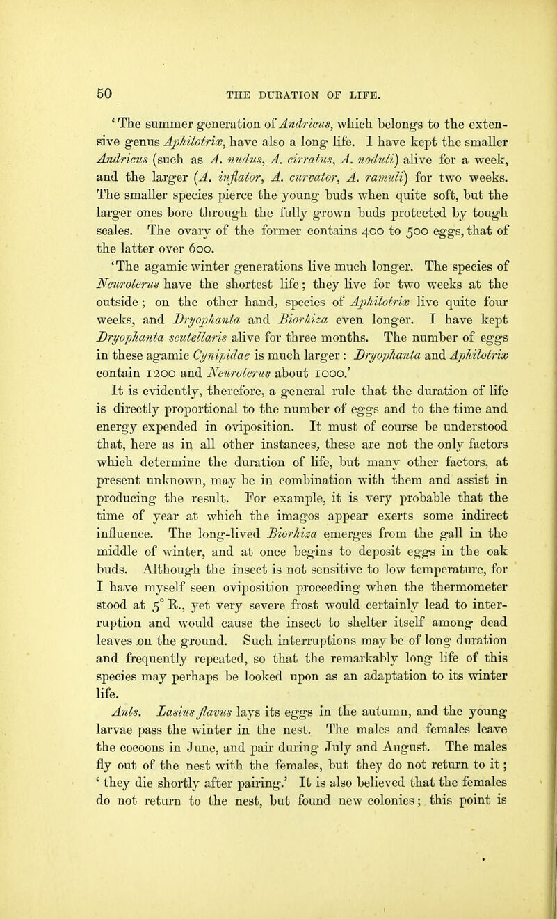 ' The summer generation of Ändricus, which belongs to the exten- sive genus Aphilofrioo, have also a long life. I have kept the smaller Ändricus (such as Ä. nudus, A. cirratus, A. noduli) alive for a week, and the larger [A. iiiflator, A. curvator, A. ranniii) for two weeks. The smaller species pierce the young buds when quite soft, but the larger ones bore through the fully grown buds protected by tough scales. The ovary of the former contains 400 to 500 eggs, that of the latter over 600. * The agamic winter generations live much longer. The species of Neuroterus have the shortest life; they live for two weeks at the outside ; on the other hand^ species of Apldlotrix live quite four weeks, and Bryoj^hanta and BiorJiiza even longer. I have kept Dryoplianta scutellaris alive for three months. The number of eggs in these agamic Cy^iijndae is much larger: Dryoplianta and Aphilotrix contain 1200 and Neuroterus about 1000.' It is evidently, therefore, a general rule that the dui'ation of life is directly proportional to the number of eggs and to the time and energy expended in oviposition. It must of course be understood that, here as in all other instances, these are not the only factors which determine the duration of life, but many other factors, at present unknown, may be in combination with them and assist in producing the result. For example, it is very probable that the time of year at which the imagos appear exerts some indirect influence. The long-lived Biorhiza emerges from the gall in the middle of winter, and at once begins to deposit eggs in the oak buds. Although the insect is not sensitive to low temperature, for I have myself seen oviposition proceeding when the thermometer stood at 5° R., yet very severe frost would certainly lead to inter- ruption and wovüd cause the insect to shelter itself among dead leaves .on the ground. Such interruptions may be of long duration and frequently repeated, so that the remarkably long life of this species may perhaps be looked upon as an adaptation to its winter life. Ants. Lasius flavus lays its eggs in the autumn, and the young larvae pass the winter in the nest. The males and females leave the cocoons in June, and pair during July and August. The males fly out of the nest with the females, but they do not return to it; ' they die shortly after pairing.' It is also believed that the females do not return to the nest, but found new colonies; this point is