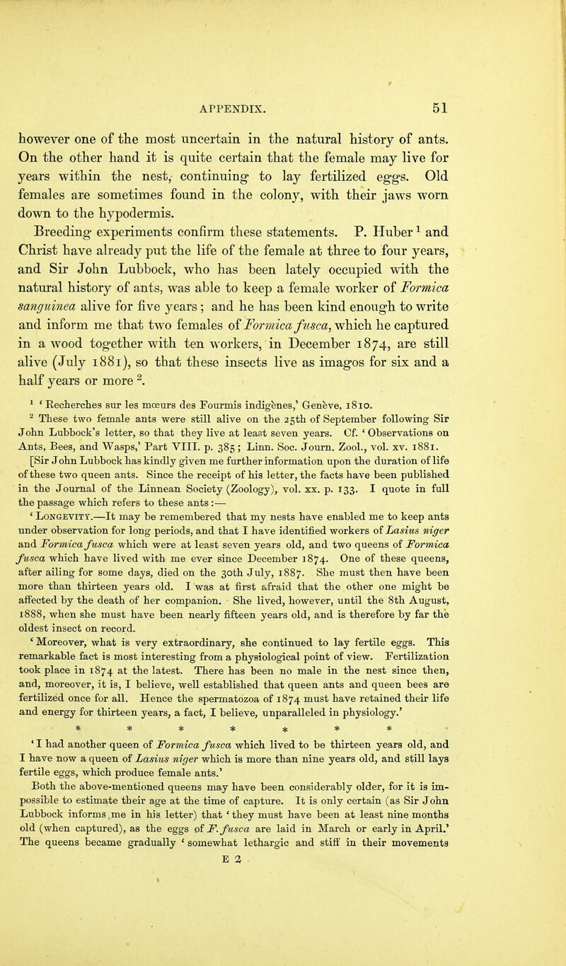 however one of the most uncertain in the natural history of ants. On the other hand it is quite certain that the female may live for years within the nest, eontinuing- to lay fertilized eggs. Old females are sometimes found in the colony, with their jaws worn down to the hypodermis. Breeding experiments confirm these statements. P. Huber ^ and Christ have already put the life of the female at three to four years, and Sir John Lubbock, who has been lately occupied with the natural history of ants, was able to keep a female worker of Formica sanguinea alive for five years ; and he has been kind enough to write and inform me that two females oi Formica fiisca,'w\A(^\ie captured in a wood together with ten workers, in December 1874, are still alive (July 1881), so that these insects live as imagos for six and a half years or more ^. ' 'Recherclies sur les moeurs des Fourmis indigenes,' Genfeve, 1810. ^ These two female ants were still alive on the 25th of September following Sir John Lubbock's letter, so that they live at least seven years. Cf. ' Observations on Ants, Bees, and Wasps,' Part VIII. p. 385 ; Linn. Soc. Journ. Zool., vol. xv. 1881. [Sir John Lubbock has kindly given me further information upon the duration of life of these two queen ants. Since the receipt of his letter, the facts have been published in the Journal of the Linnean Society (Zoology), vol. xx. p. 133. I quote in full the passage which refers to these ants :— ' Longevity.—It may be remembered that my nests have enabled me to keep ants under observation for long periods, and that I have identified workers of Lasius niger and Formica fusca which were at least seven years old, and two queens of Formica fusca which have lived with me ever since December 1874. One of these queens, after ailing for some days, died on the 30th July, 1887. She must then have been more than thirteen years old. I was at first afraid that the other one might be affected by the death of her companion. She lived, however, until the 8th August, 1888, when she must have been nearly fifteen years old, and is therefore by far the oldest insect on record. ' Moreover, what is very extraordinary, she continued to lay fertile eggs. This remarkable fact is most interesting from a physiological point of view. Fertilization took place in 1874 at the latest. There has been no male in the nest since then, and, moreover, it is, I believe, well established that queen ants and queen bees are fertilized once for all. Hence the spermatozoa of 1874 must have retained their life and energy for thirteen years, a fact, I believe, unparalleled in physiology.' ****!):** ' I had another queen of Formica fusca which lived to be thirteen years old, and I have now a queen of Lasius niger which is more than nine years old, and still lays fertile eggs, which produce female ants.' Both the above-mentioned queens may have been considerably older, for it is im- possible to estimate their age at the time of capture. It is only certain (as Sir John Lubbock informs me in his letter) that 'they must have been at least nine months old (when captured), as the eggs of F. fusca are laid in March or early in April.' The queens became gradually ' somewhat lethargic and stiff in their movements B 3 .