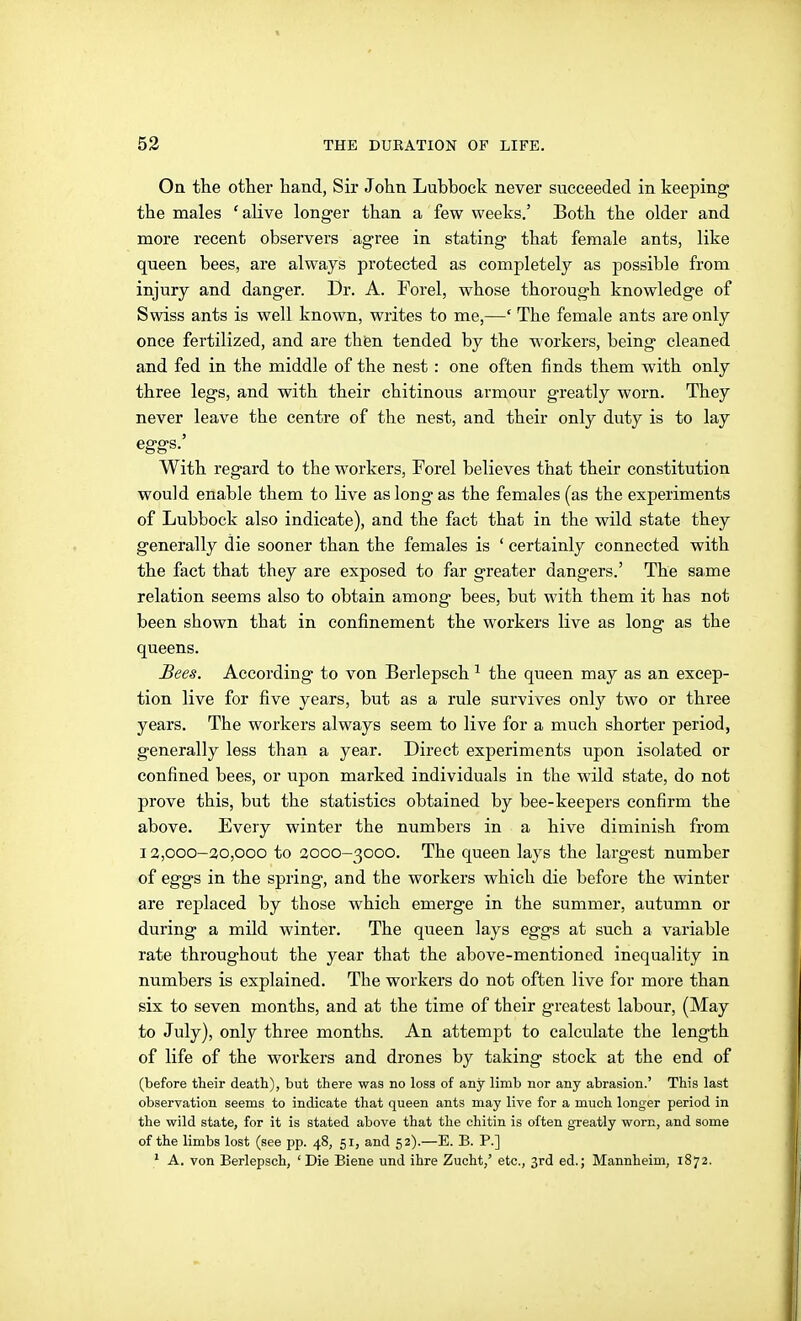 On the other hand, Sir John Luhhock never succeeded in keeping the males 'alive longer than a few weeks.' Both the older and more recent observers agree in stating that female ants, like queen bees, are always protected as completely as possible from injury and danger. Dr. A. Forel, whose thorough knowledge of Swiss ants is well known, writes to me,—' The female ants are only once fertilized, and are then tended by the workers, being cleaned and fed in the middle of the nest : one often finds them with only three legs, and with their chitinous arm,our greatly worn. They never leave the centre of the nest, and their only duty is to lay eggs.' With regard to the workers, Forel believes that their constitution would enable them to live as long as the females (as the experiments of Lubbock also indicate), and the fact that in the wild state they generally die sooner than the females is ' certainly connected with the fact that they are exposed to far greater dangers.' The same relation seems also to obtain among bees, but with them it has not been shown that in confinement the workers live as long as the queens. Bees. According to von Berlepsch ^ the queen may as an excep- tion live for five years, but as a rule survives only two or three years. The workers always seem to live for a much shorter period, generally less than a year. Direct experiments upon isolated or confined bees, or upon marked individuals in the wild state, do not prove this, but the statistics obtained by bee-keepers confirm the above. Every winter the numbers in a hive diminish from 12,000-30,000 to 3000-3000. The queen lays the largest number of eggs in the spring, and the workers which die before the winter are replaced by those which emerge in the summer, autumn or during a mild winter. The queen lays eggs at such a variable rate throughout the year that the above-mentioned inequality in numbers is explained. The workers do not often live for more than six to seven months, and at the time of their greatest labour, (May to July), only three months. An attempt to calculate the length of life of the workers and drones by taking stock at the end of (before their death), but there was no loss of any limb nor any abrasion.' This last observation seems to indicate that queen ants may live for a much longer period in the wild state, for it is stated above that the chitin is often greatly worn, and some of the limbs lost (see pp. 48, 51, and 52).—E. B. P.] ' A. von Berlepsch, 'Die Biene und ihre Zucht,' etc., 3rd ed.; Mannheim, 1872.