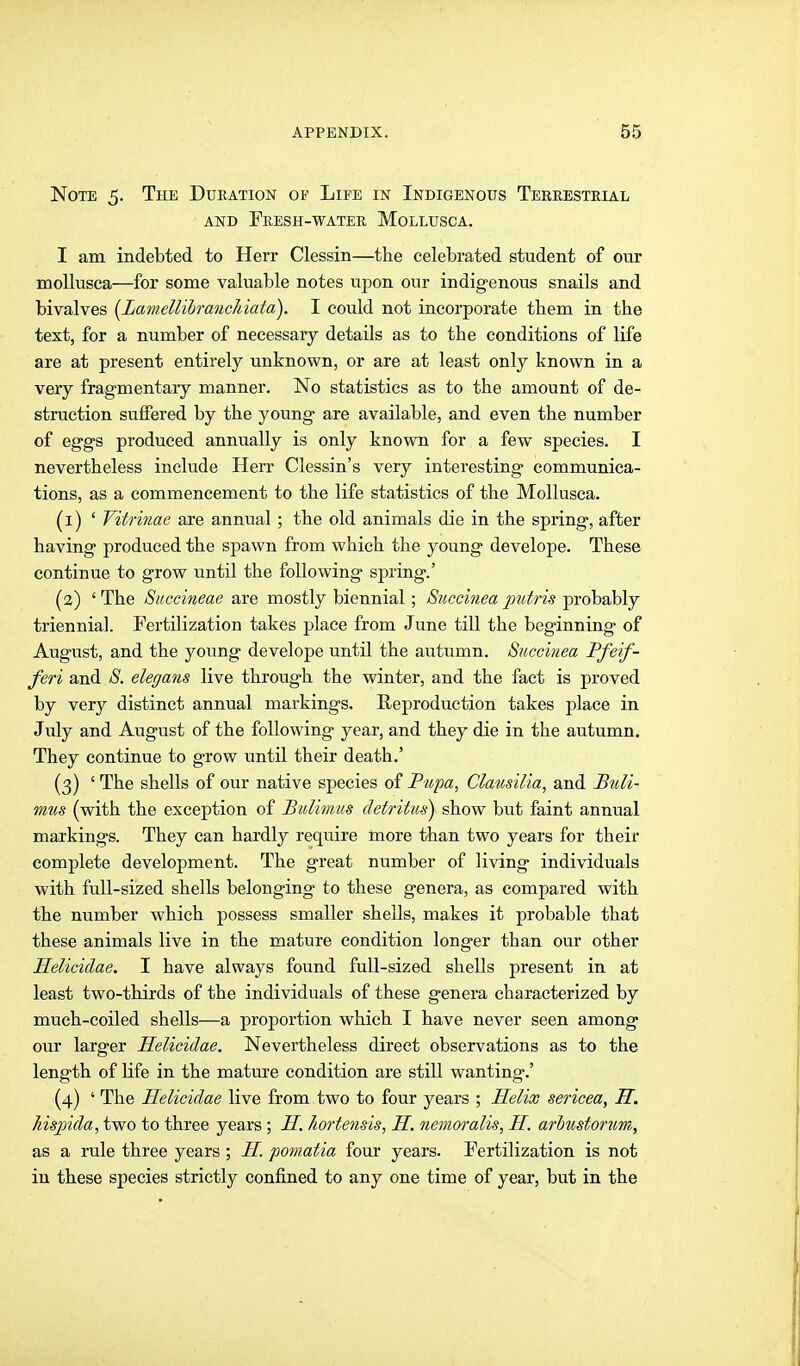 Note 5. The Duration of Life in Indigenous Terrestrial AND Fresh-water Mollusca. I am indebted to Herr Clessin—the celebrated student of our moUusea—for some valuable notes upon our indigenous snails and bivalves {LamellihrancMata). I could not incorporate them in the text, for a number of necessary details as to the conditions of life are at present entirely unknown, or are at least only known in a very fragmentary manner. No statistics as to the amount of de- struction suffered by the young are available, and even the number of eggs produced annually is only known for a few species. I nevertheless include Herr Clessin's very interesting communica- tions, as a commencement to the life statistics of the Mollusca. (i) ' Vitrinae are annual ; the old animals die in the spring, after having produced the spawn from which the young develope. These continue to grow until the following spring.' {%) ' The Succineae are mostly biennial; Succinea putris probably triennial. Fertilization takes place from June till the beginning of August, and the young develope until the autumn. Succinea Ffeif- feri and S. elegans live through the winter, and the fact is proved by very distinct annual markings. Reproduction takes place in July and August of the following year, and they die in the autumn. They continue to grow until their death.' (3) ' The shells of our native species of Pupa, Clausilia, and Btoli- miis (with the exception of Btdimus detritus) show but faint annual markings. They can hardly require more than two years for their complete development. The great number of living individuals with full-sized shells belonging to these genera, as compared with the number which possess smaller shells, makes it probable that these animals live in the mature condition longer than our other Helicidae. I have always found full-sized shells present in at least two-thirds of the individuals of these genera characterized by much-coiled shells—a proportion which I have never seen among our larger Helicidae. Nevertheless direct observations as to the length of life in the matm-e condition are still wanting.' (4) ' The Helicidae live from two to four years ; Helix sericea, H. Jnspida, two to three years ; H. hortensis, H. nemoralis, H. arhtistonim, as a rule three years ; H. pomatia four years. Fertilization is not iu these species strictly confined to any one time of year, but in the