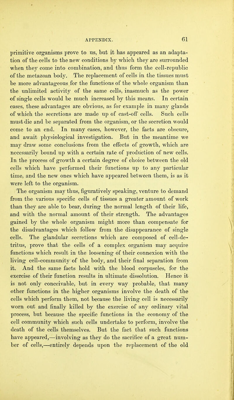 primitive organisms prove to us, but it has appeared as an adapta- tion of the cells to the new conditions by which they are surrounded when they come into combination, and thus form the cell-republic of the metazoan body. The replacement of cells in the tissues must be more advantageous for the functions of the whole organism than the unlimited activity of the same cells, inasmuch as the power of single cells would be much increased by this means. In certain cases, these advantages are obvious, as for example in many glands of which the secretions are made up of cast-off cells. Such cells must die and be separated from the organism, or the secretion would come to an end. In many cases, however, the facts are obscure, and await physiological investigation. But in the meantime we may draw some conclusions from the effects of growth, which are necessarily bound up with a certain rate of production of new cells. In the process of growth a certain degree of choice between the old cells which have performed their functions up to any particular time, and the new ones which have appeared between them, is as it were left to the organism. The organism may thus, figuratively speaking, venture to demand from the various specific cells of tissues a greater amount of work than they are able to bear, during the normal length of their life, and with the normal amount of their strength. The advantages gained by the whole organism might more than compensate for the disadvantages which follow from the disappearance of single cells. The glandular secretions which are composed of cell-de- tritus, prove that the cells of a complex organism may acquire functions which result in the loosening of their connexion with the living cell-community of the body, and their final separation from it. And the same facts hold with the blood corpuscles, for the exercise of their function results in ultimate dissolution. Hence it is not only conceivable, but in every way probable, that many other functions in the higher organisms involve the death of the cells which perform them, not because the living cell is necessarily worn out and finally killed by the exercise of any ordinary vital process, but because the specific functions in the economy of the cell community which such cells undertake to perform, involve the death of the cells themselves. But the fact that such functions have appeared^—involving as they do the sacrifice of a great num- ber of cells,—entirely depends upon the replacement of the old