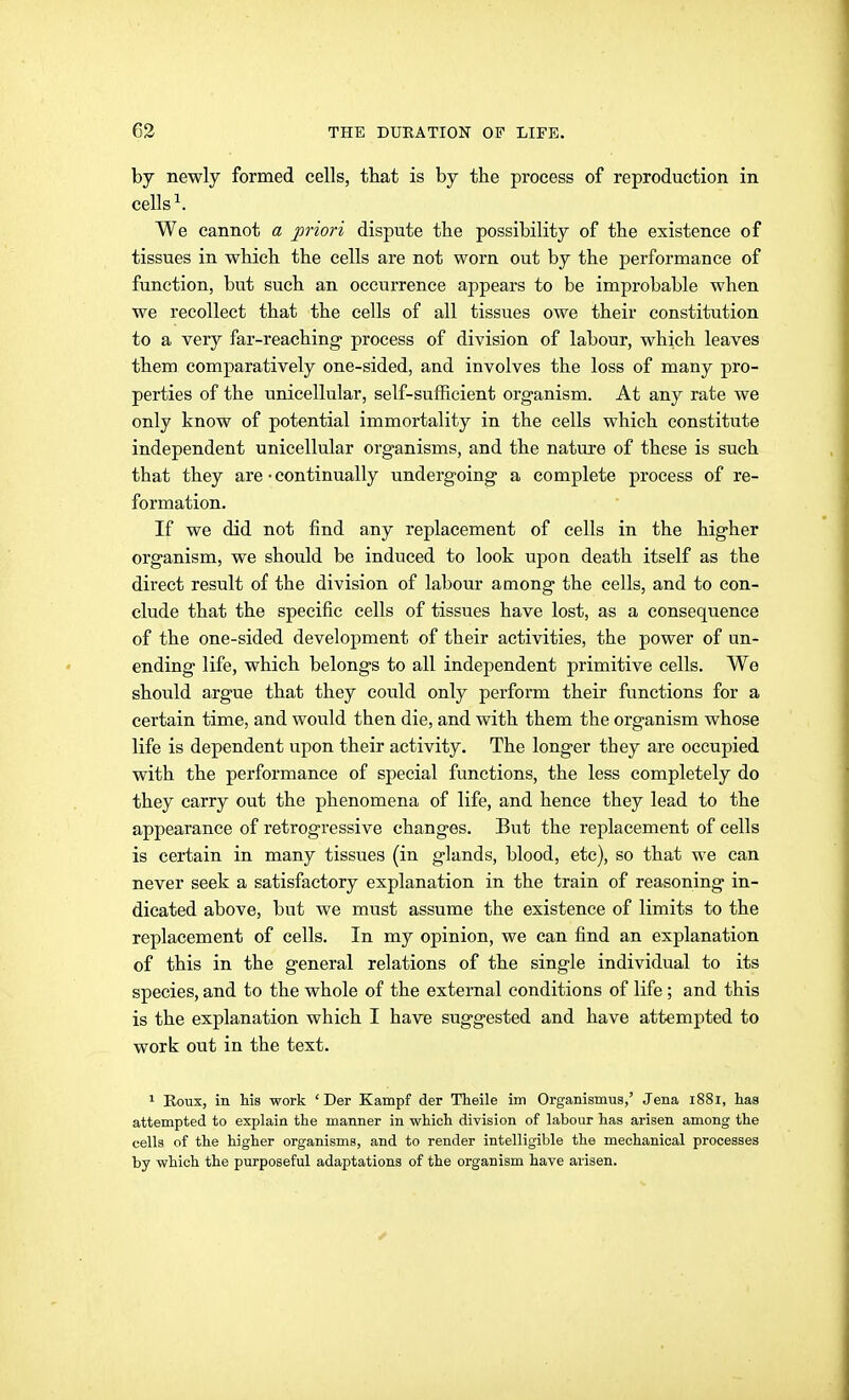 by newly formed cells, that is by the process of reproduction in cells ^. We cannot a priori dispute the possibility of the existence of tissues in which the cells are not worn out by the performance of function, but such an occurrence appears to be improbable when we recollect that the cells of all tissues owe their constitution to a very far-reaching process of division of labour, which leaves them comparatively one-sided, and involves the loss of many pro- perties of the unicellular, self-sufficient organism. At any rate we only know of potential immortality in the cells which constitute independent unicellular organisms, and the natui-e of these is such that they are • continually undergoing a complete process of re- formation. If we did not find any replacement of cells in the higher organism, we should be induced to look upon, death itself as the direct result of the division of labour among the cells, and to con- clude that the specific cells of tissues have lost, as a consequence of the one-sided development of their activities, the power of un- ending life, which belongs to all independent primitive cells. We should argue that they could only perform their functions for a certain time, and would then die, and with them the organism whose life is dependent upon their activity. The longer they are occupied with the performance of special functions, the less completely do they carry out the phenomena of life, and hence they lead to the appearance of retrogressive changes. Bu.t the replacement of cells is certain in many tissues (in glands, blood, etc), so that we can never seek a satisfactory explanation in the train of reasoning in- dicated above, but we must assume the existence of limits to the replacement of cells. In my opinion, we can find an explanation of this in the general relations of the single individual to its species, and to the whole of the external conditions of life ; and this is the explanation which I have suggested and have attempted to work out in the text. 1 Eoux, in his work 'Der Kampf der Theile im Organismua,' Jena i8Si, has attempted to explain the manner in which division of labour has arisen among the cells of the higher organisms, and to render intelligible the mechanical processes by which the purposeful adaptations of the organism have arisen.