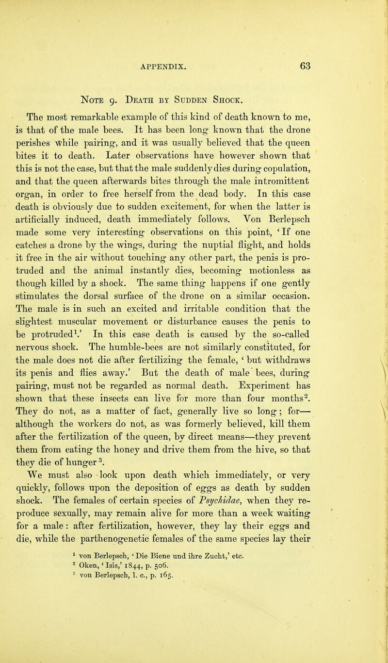 Note 9. Death by Sudden Shock. The most remarkable example of this kind of death known to me, is that of the male bees. It has been long- known that the drone perishes while pairing, and it was usually believed that the queen bites it to death. Later observations have however shown that this is not the case, but that the male suddenly dies during* copulation, and that the queen afterwards bites through the male intromittent organ, in order to free herself from the dead body. In this case death is obviously due to sudden excitement, for when the latter is artificially induced, death immediately follows. Von Berlepsch made some very interesting observations on this point, ' If one catches a drone by the wings, during the nuptial flight, and holds it free in the air without touching any other part, the penis is pro- truded and the animal instantly dies, becoming motionless as though killed by a shock. The same thing happens if one gently stimulates the dorsal surface of the drone on a similar occasion. The male is in such an excited and irritable condition that the slightest muscular movement or disturbance causes the penis to be protruded^.' In this case death is caused by the so-called nervous shock. The humble-bees are not similarly constituted, for the male does not die after fertilizing the female, ' but withdraws its penis and flies away.' But the death of male bees, during pairing, must not be regarded as normal death. Experiment has shown that these insects can live for more than four months^. They do not, as a matter of fact, generally live so long; for— although the workers do not, as was formerly believed, kill them after the fertilization of the queen, by direct means—they prevent them from eating the honey and drive them from the hive, so that they die of hunger ^. We must also look upon death which immediately, or very quickly, follows upon the deposition of eggs as death by sudden shock. The females of certain species of Fsychidae, when they re- produce sexually, may remain alive for more than a week waiting for a male : after fertilization, however, they lay their eggs and die, while the parthenogenetic females of the same species lay their ' von Berlepsch, ' Die Biene und ihre Zucht,' etc. Oken, 'Isis,' 1844, p. 506. ^ von Berlepsch, 1. c, p. 165.