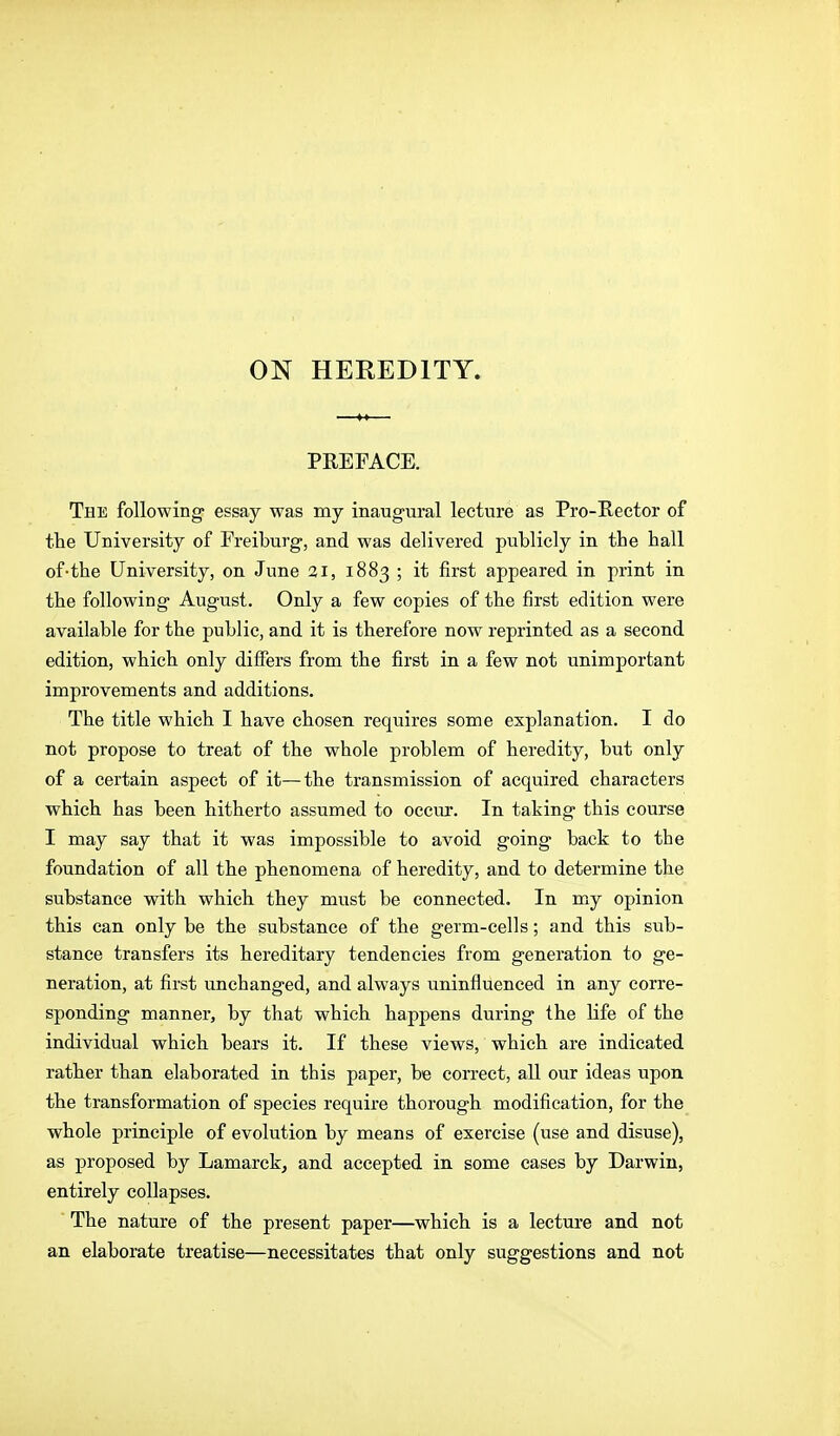 ON HEREDITY. PEEFACE. The following- essay was my inaugural lecture as Pro-Rector of the University of Freiburg, and was delivered publicly in the hall of-the University, on June 3i, 1883 ; it first appeared in print in the following August. Only a few copies of the first edition were available for the public, and it is therefore now reprinted as a second edition, which only differs from the first in a few not unimportant improvements and additions. The title which I have chosen requires some explanation. I do not propose to treat of the whole problem of heredity, but only of a certain aspect of it—the transmission of acquired characters which has been hitherto assumed to occur. In taking this course I may say that it was impossible to avoid going back to the foundation of all the phenomena of heredity, and to determine the substance with which they must be connected. In mj opinion this can only be the substance of the germ-cells; and this sub- stance transfers its hereditary tendencies from generation to ge- neration, at first unchanged, and always uninfluenced in any corre- sponding manner, by that which happens during the life of the individual which bears it. If these views, which are indicated rather than elaborated in this paper, be correct, all our ideas upon the transformation of species require thorough modification, for the whole principle of evolution by means of exercise (use and disuse), as proposed by Lamarck^ and accepted in some cases by Darwin, entirely collapses. The nature of the present paper—which is a lecture and not an elaborate treatise—necessitates that only suggestions and not