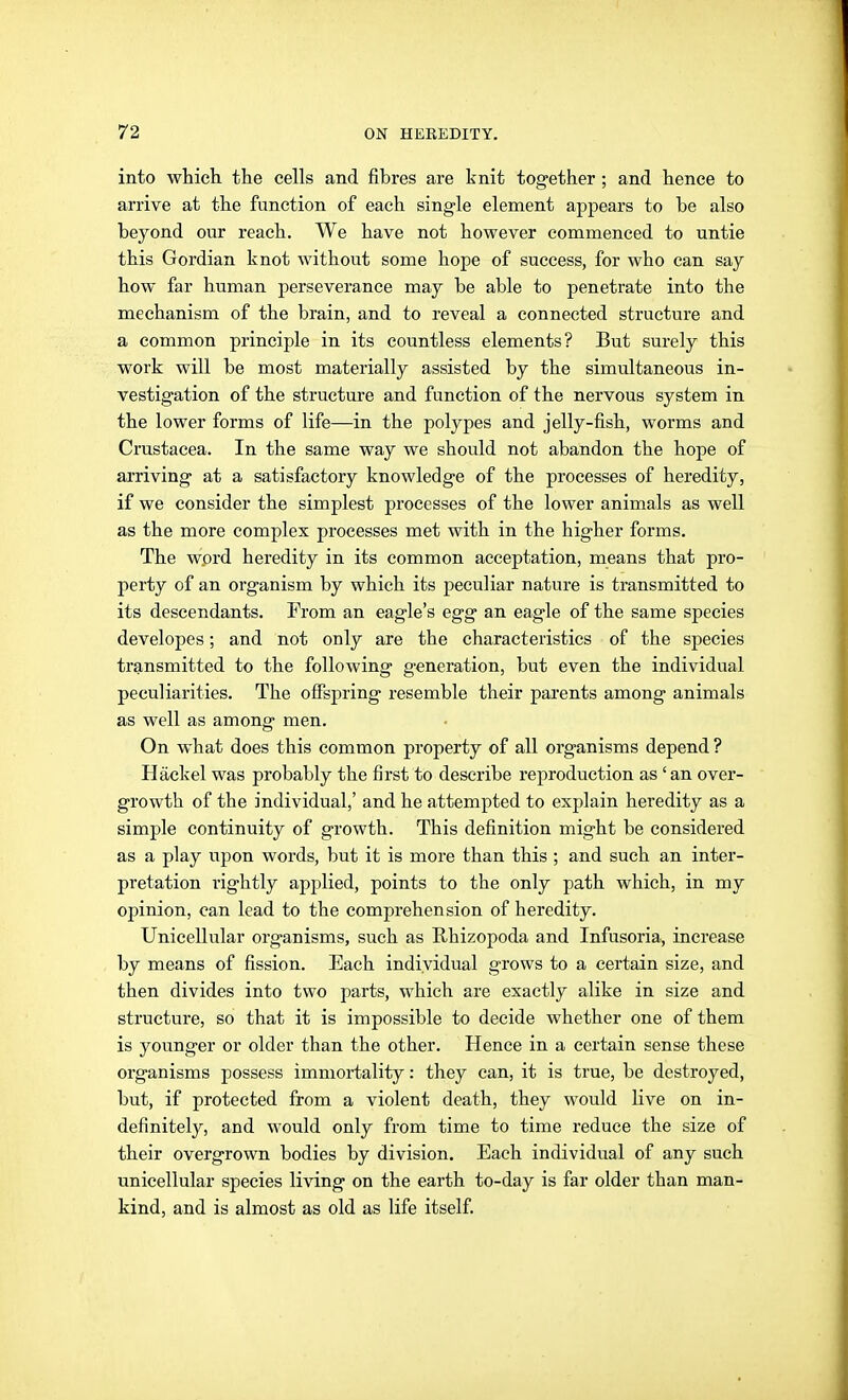 into which the cells and fibres are knit together ; and hence to arrive at the function of each single element appears to be also beyond our reach. We have not however commenced to untie this Gordian knot without some hope of success, for who can say how far human perseverance may be able to penetrate into the mechanism of the brain, and to reveal a connected structure and a common principle in its countless elements? But surely this work will be most materially assisted by the simultaneous in- vestigation of the structure and function of the nervous system in the lower forms of life—in the polypes and jelly-fish, worms and Crustacea. In the same way we should not abandon the hope of arriving at a satisfactory knowledge of the processes of heredity, if we consider the simplest processes of the lower animals as well as the more complex processes met with in the higher forms. The word heredity in its common acceptation, means that pro- perty of an organism by which its peculiar nature is transmitted to its descendants. From an eagle's egg an eagle of the same species developes; and not only are the characteristics of the species transmitted to the following generation, but even the individual peculiarities. The offspring resemble their parents among animals as well as among men. On what does this common property of all organisms depend ? Häckel was probably the first to describe reproduction as 'an over- growth of the individual,' and he attempted to explain heredity as a simple continuity of growth. This definition might be considered as a play upon words, but it is more than this ; and such an inter- pretation rightly applied, points to the only path which, in my opinion, can lead to the comprehension of heredity. Unicellular organisms, such as Rhizopoda and Infusoria, increase by means of fission. Each individual grows to a certain size, and then divides into two parts, which are exactly alike in size and structure, so that it is impossible to decide whether one of them is younger or older than the other. Hence in a certain sense these organisms possess immortality: they can, it is true, be destroyed, but, if protected from a violent death, they would live on in- definitely, and would only from time to time reduce the size of their overgrown bodies by division. Each individual of any such unicellular species living on the earth to-day is far older than man- kind, and is almost as old as life itself.