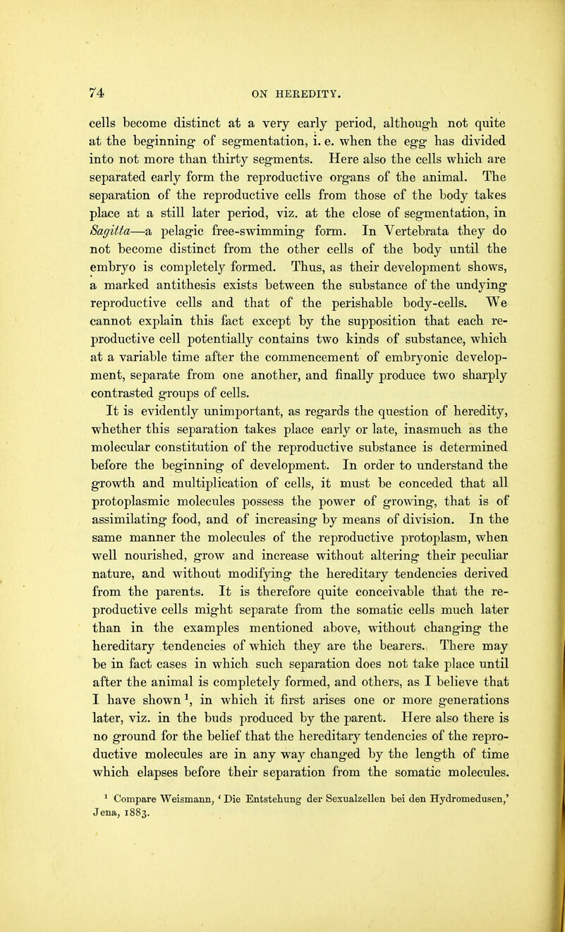 cells become distinct at a very early period, although not quite at the beginning of segmentation, i. e. when the egg has divided into not more than thirty segments. Here also the cells which are separated early form the reproductive organs of the animal. The separation of the reproductive cells from those of the body takes place at a still later period, viz. at the close of segmentation, in Sagitta—a pelagic free-swimming form. In Vertebrata they do not become distinct from the other cells of the body until the embryo is completely formed. Thus, as their development shows, a marked antithesis exists between the substance of the undying reproductive cells and that of the perishable body-cells. We cannot explain this fact except by the supposition that each re- productive cell potentially contains two kinds of substance, which at a variable time after the commencement of embryonic develop- ment, separate from one another, and finally produce two sharply contrasted groups of cells. It is evidently unimportant, as regards the question of heredity, whether this separation takes place early or late, inasmuch as the molecular constitution of the reproductive substance is determined before the beginning of development. In order to understand the growth and multiplication of cells, it must be conceded that all protoplasmic molecules possess the power of growing, that is of assimilating food, and of increasing by means of division. In the same manner the molecules of the reproductive protoplasm, when well nourished, grow and increase without altering their peculiar nature, and without modifying the hereditary tendencies derived from the parents. It is therefore quite conceivable that the re- productive cells might separate from the somatic cells much later than in the examples mentioned above, without changing the hereditary tendencies of which they are the bearers. There may be in fact cases in which such separation does not take j^lace until after the animal is completely formed, and others, as I believe that I have shown ^ in which it first arises one or more generations later, viz. in the buds produced by the parent. Here also there is no ground for the belief that the hereditary tendencies of the repro- ductive molecules are in any way changed by the length of time which elapses before their separation from the somatic molecules. ' Compare Weismann, ' Die Entstehung der Sexualzellen bei den Hydromedusen,' Jena, 1883.