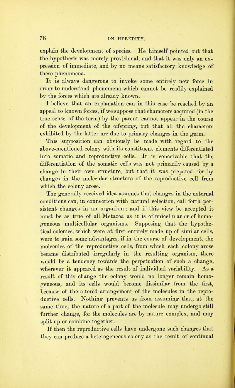 explain the development of species. He himself pointed out that the hypothesis was merely provisional, and that it was only an ex- pression of immediate, and by no means satisfactory knowledge of these phenomena. It is always dangerous to invoke some entirely new force in order to understand phenomena which cannot be readily explained by the forces which are already known. I believe that an explanation can in this case be reached by an appeal to known forces, if we suppose that characters acquired (in the true sense of the term) by the parent cannot appear in the course of the development of the offspring, but that all the characters exhibited by the latter are due to primary changes in the germ. This supposition can obviously be made with regard to the above-mentioned colony with its constituent elements differentiated into somatic and reproductive cells. It is conceivable that the differentiation of the somatic cells was not primarily caused by a change in their own structure, but that it was prepared for by changes in the molecular structure of the reproductive cell from which the colony arose. The generally received idea assumes that changes in the external conditions can, in connection with natural selection, call forth per- sistent changes in an organism; and if this view be accepted it must be as true of all Metazoa as it is of unicellular or of homo- geneous multicellular organisms. Supposing that the hypothe- tical colonies, which were at first entirely made up of similar cells, were to gain some advantages, if in the course of development, the molecules of the reproductive cells, from which each colony arose became distributed irregularly in the resulting organism, there would be a tendency towards the perpetuation of such a change, wherever it appeared as the result of individual variability. As a result of this change the colony would no longer remain homo- geneous, and its cells would become dissimilar from the first, because of the altered arrangement of the molecules in the repro- ductive cells. Nothing prevents us from assuming that, at the same time, the nature of a part of the molecule may undergo still further change, for the molecules are by nature complex, and may split up or combine together. If then the reproductive cells have undergone such changes that they can produce a heterogeneous colony as the result of continual