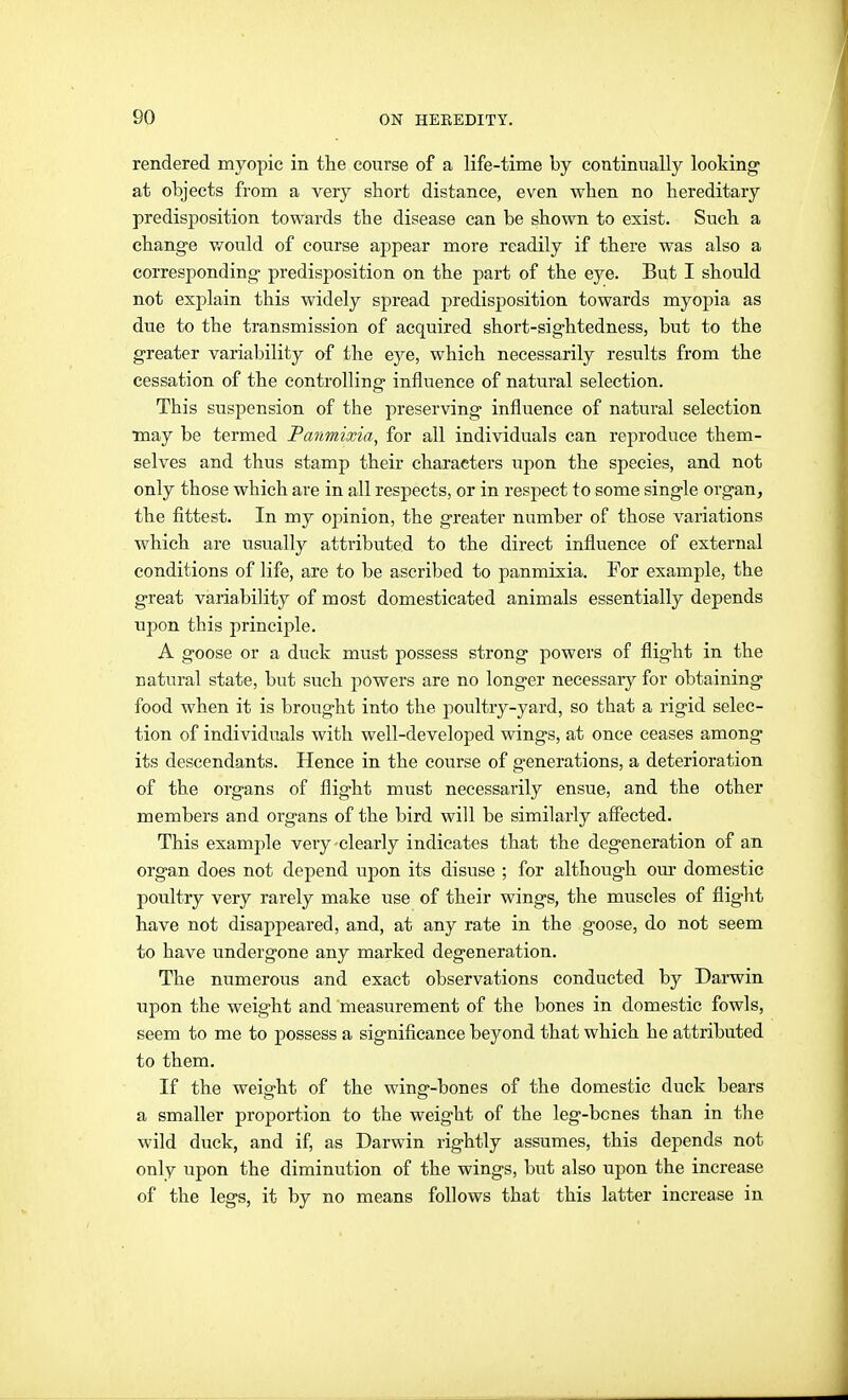 rendered myopic in the course of a life-time by continually looking at objects from a very short distance, even when no hereditary predisposition towards the disease can be shown to exist. Such a change would of course appear more readily if there was also a corresponding predisposition on the part of the eye. But I should not explain this widely spread predisposition towards myopia as due to the transmission of acquired short-sightedness, but to the greater variability of the eye, which necessarily results from the cessation of the controlling influence of natural selection. This suspension of the preserving influence of natural selection may be termed Panmixia, for all individuals can reproduce them- selves and thus stamp their characters upon the species, and not only those which are in all respects, or in respect to some single organ, the fittest. In my opinion, the greater number of those variations which are usually attributed to the direct influence of external conditions of life, are to be ascribed to panmixia. For example, the great variability of most domesticated animals essentially depends upon this principle. A goose or a duck must possess strong powers of flight in the natural state, but such powers are no longer necessary for obtaining food when it is brought into the poultry-yard, so that a rigid selec- tion of individuals with well-developed wings, at once ceases among its descendants. Hence in the course of generations, a deterioration of the organs of flight must necessarily ensue, and the other members and organs of the bird will be similarly aflfeeted. This example very-clearly indicates that the degeneration of an organ does not depend upon its disuse ; for although om* domestic poultry very rarely make use of their wings, the muscles of flight have not disappeared, and, at any rate in the goose, do not seem to have undergone any marked degeneration. The numerous and exact observations conducted by Darwin upon the weight and measurement of the bones in domestic fowls, seem to me to possess a significance beyond that which he attributed to them. If the weight of the wing-bones of the domestic duck bears a smaller proportion to the weight of the leg-bones than in the wild duck, and if, as Darwin rightly assumes, this depends not only upon the diminution of the wings, but also upon the increase of the legs, it by no means follows that this latter increase in