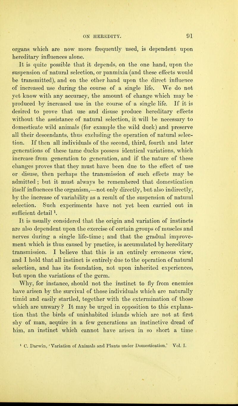 organs which are now more frequently used, is dependent upon hereditary influences alone. It is quite possible that it depends, on the one hand, upon the suspension of natural selection, or panmixia (and these effects would be transmitted), and on the other hand upon the direct influence of increased use during the course of a single life. We do not yet know with any accuracy, the amount of change which may be produced by increased use in the course of a single life. If it is desired to prove that use and disuse produce hereditary effects without the assistance of natural selection, it will be necessary to domesticate wild animals (for example the wild duck) and preserve all theii' descendants, thus excluding the operation of natural selec- tion. If then all individuals of the second, third, fourth and later generations of these tame ducks possess identical variations, which increase from generation to generation, and if the nature of these changes proves that they must have been due to the efliect of use or disuse, then perhaps the transmission of such effects may be admitted; but it must always be remembered that domestication itself influences the organism,—not only directly, but also indirectly, by the increase of variability as a result of the suspension of natural selection. Such experiments have not yet been carried out in sufficient detail ^. It is usually considered that the origin and variation of instincts are also dependent upon the exercise of certain groups of muscles and nerves during a single life-time; and that the gradual improve- ment which is thus caused by practice, is accumulated by hereditary transmission. I believe that this is an entirely erroneous view, and I hold that all instinct is entirely due to the operation of natural selection, and has its foundation, not upon inherited experiences, but upon the variations of the germ. Why, for instance, should not the instinct to fly from enemies have arisen by the survival of those individuals which are naturally timid and easily startled, together with the extermination of those which are unwary ? It may be urged in opposition to this explana- tion that the birds of uninhabited islands which are not at first shy of man, acquire in a few generations an instinctive dread of him, an instinct which cannot have arisen in so short a time ^ C. Darwin, ' Variation of Animals and Plants under Domestication.' Vol. I.