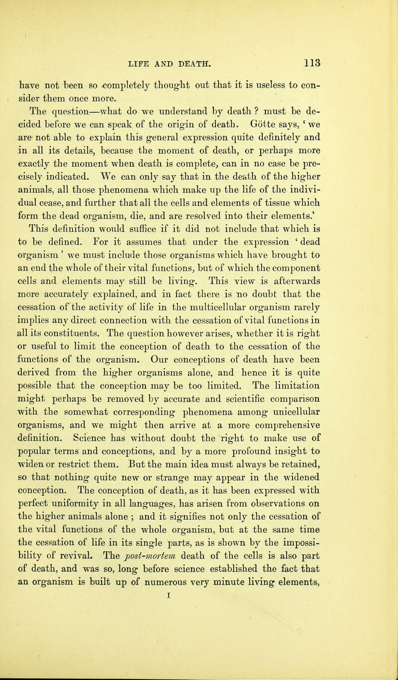 I LIFE AND DEATH. 113 have not been so -completely thought out that it is useless to con- 1 sider them once more. The question,—what do we understand by death ? must be de- cided before we can speak of the origin of death. Götte says, ' we are not able to explain this general expression quite definitely and in all its details, because the moment of death, or perhaps more exactly the moment when death is complete^ can in no case be pre- cisely indicated. We can only say that in the death of the higher animals, all those phenomena which make up the life of the indivi- dual cease, and further that all the cells and elements of tissue which form the dead organism, die, and are resolved into their elements.' This definition would suffice if it did not include that which is to be defined. For it assumes that under the expression ' dead organism' we must include those organisms which have brought to an end the whole of their vital functions^ but of which the component cells and elements may still be living. This view is afterwards more accurately explained, and in fact there is no doubt that the cessation of the activity of life in the multicellular organism rarely implies any direct connection with the cessation of vital functions in all its constituents. The question however arises, whether it is right or useful to limit the conception of death to the cessation of the functions of the organism. Our conceptions of death have been derived from the higher organisms alone, and hence it is quite possible that the concej^tion may be too limited. The limitation might perhaps be removed by accurate and scientific comparison with the somewhat corresponding phenomena among unicellular organisms, and we might then arrive at a more comprehensive definition. Science has without doubt the right to make use of popular terms and conceptions, and by a more profound insight to widen or restrict them. But the main idea must always be retained, so that nothing quite new or strange may appear in the widened conception. The conception of death, as it has been expressed with perfect uniformity in all languages, has arisen from observations on the higher animals alone ; and it signifies not only the cessation of the vital functions of the whole organism, but at the same time the cessation of life in its single parts, as is shown by the impossi- bility of revival. The post-mortem death of the cells is also part of death, and was so, long before science established the fact that an organism is built up of numerous very minute living elements, I