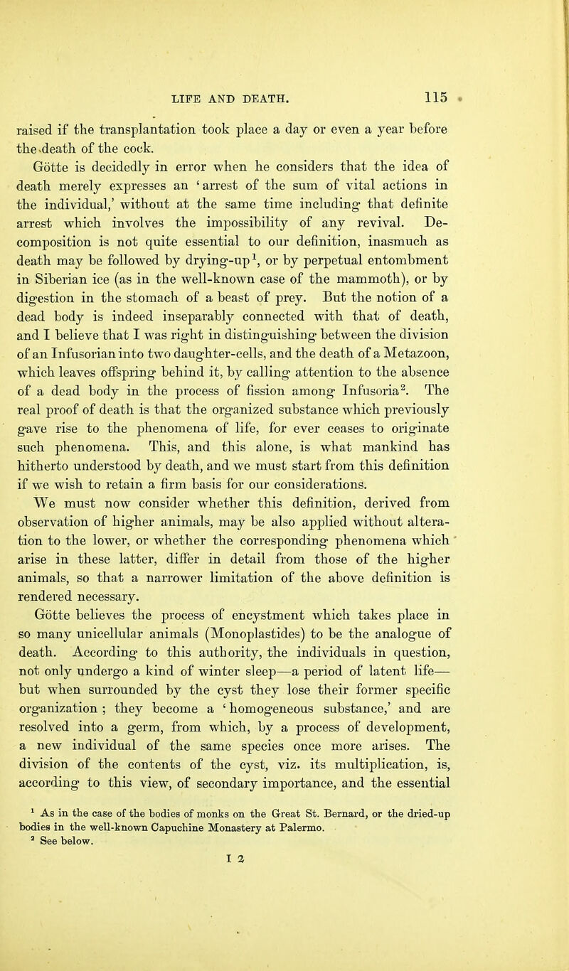 raised if the transplantation took place a day or even a year before the-death of the cock. Götte is decidedly in error when he considers that the idea of death merely expresses an ' arrest of the sum of vital actions in the individual,' without at the same time including that definite arrest which involves the impossibility of any revival. De- composition is not quite essential to our definition, inasmuch as death may be followed by drying-up^, or by perpetual entombment in Siberian ice (as in the well-known case of the mammoth), or by digestion in the stomach of a beast of prey. But the notion of a dead body is indeed inseparably connected with that of death, and I believe that I was right in distinguishing between the division of an Infusorian into two daughter-cells, and the death of a Metazoon, which leaves offspring behind it, by calling a,ttention to the absence of a dead body in the process of fission among Infusoria^. The real proof of death is that the organized substance which previously gave rise to the phenomena of life, for ever ceases to originate such phenomena. This, and this alone, is what mankind has hitherto understood by death, and we must start from this definition if we wish to retain a firm basis for our considerations. We must now consider whether this definition, derived from observation of higher animals, may be also applied without altera- tion to the lower, or whether the corresponding phenomena which arise in these latter, differ in detail from those of the higher animals, so that a narrower limitation of the above definition is rendered necessary. Götte believes the process of encystment which takes place in so many unicelküar animals (Monoplastides) to be the analogue of death. According to this authority, the individuals in question, not only undergo a kind of winter sleep—a period of latent life— but when surrounded by the cyst they lose their former specific organization; they become a ' homogeneous substance,' and are resolved into a germ, from which, by a process of development, a new individual of the same species once more arises. The division of the contents of the cyst, viz. its multiplication, is, according to this view, of secondary importance, and the essential ^ As in the case of the bodies of monks on the Great St. Bernard, or the dried-up bodies in the well-known Capuchine Monastery at Palermo. ' See below. I Z