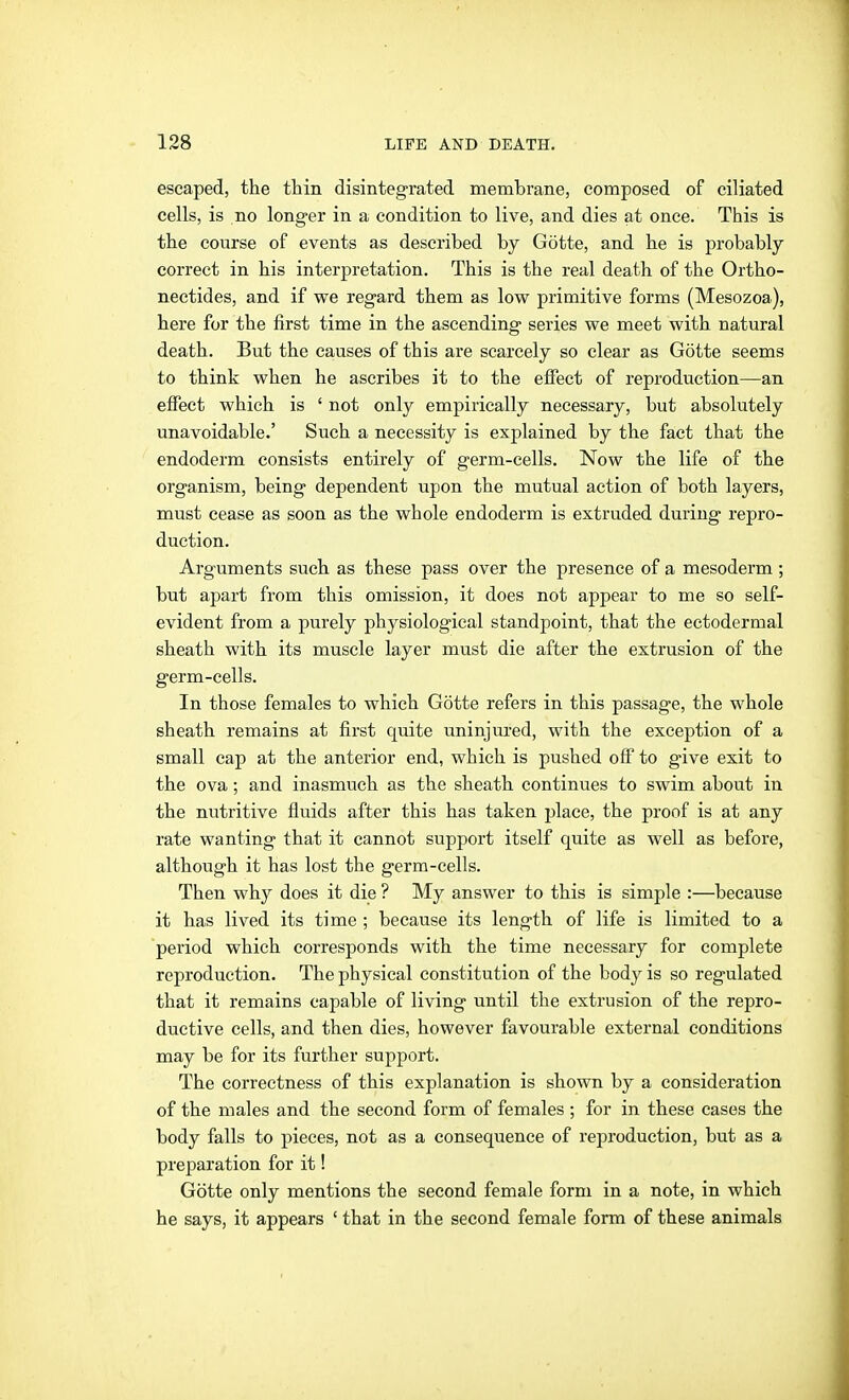 escaped, the thin disintegrated membrane, composed of ciliated cells, is no longer in a condition to live, and dies at once. This is the course of events as described by Götte, and he is probably correct in his interpretation. This is the real death of the Ortho- nectides, and if we regard them as low primitive forms (Mesozoa), here for the first time in the ascending series we meet with natural death. But the causes of this are scarcely so clear as Götte seems to think when he ascribes it to the effect of reproduction—an effect which is ' not only empirically necessary, but absolutely unavoidable.' Such a necessity is explained by the fact that the endoderm consists entirely of germ-cells. Now the life of the organism, being dependent upon the mutual action of both layers, must cease as soon as the whole endoderm is extruded during repro- duction. Arguments such as these pass over the presence of a mesoderm; but apart from this omission, it does not appear to me so self- evident from a purely physiological standpoint, that the ectodermal sheath with its muscle layer must die after the extrusion of the germ-cells. In those females to which Götte refers in this passage, the whole sheath remains at first quite uninjured, with the exception of a small cap at the anterior end, which is pushed off to give exit to the ova; and inasmuch as the sheath continues to swim about in the nutritive fluids after this has taken place, the proof is at any rate wanting that it cannot support itself quite as well as before, although it has lost the germ-cells. Then why does it die ? My answer to this is simple :—because it has lived its time ; because its length of life is limited to a period which corresponds with the time necessary for complete reproduction. The physical constitution of the body is so regulated that it remains capable of living until the extrusion of the repro- ductive cells, and then dies, however favourable external conditions may be for its further support. The correctness of this explanation is shown by a consideration of the males and the second form of females ; for in these cases the body falls to pieces, not as a consequence of reproduction, but as a preparation for it! Götte only mentions the second female form in a note, in which he says, it appears ' that in the second female form of these animals