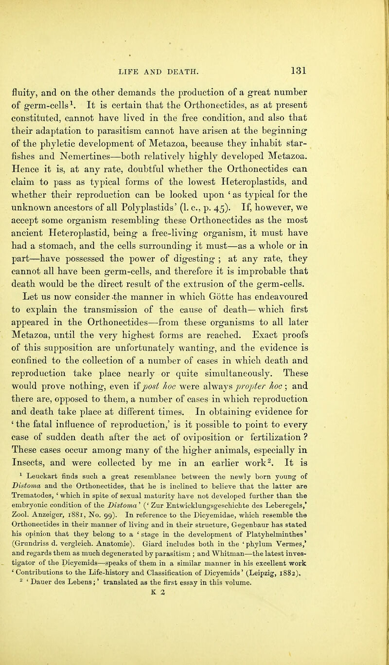 fluity, and on the other demands the production of a great number of germ-cells-^. It is certain that the Orthonectides, as at present constituted, cannot have lived in the free condition, and also that their adaptation to parasitism cannot have arisen at the beginning of the phyletic development of Metazoa, because they inhabit star- fishes and Nemertines—both relatively highly developed Metazoa. Hence it is, at any rate, doubtful whether the Orthonectides can claim to pass as typical forms of the lowest Heteroplastids, and whether their reproduction can be looked upon ' as typical for the unknown ancestors of all Polyplastids' (1. c, p. 45). If, however, we accept some organism resembling these Orthonectides as the most ancient Heteroplastid, being a free-living organism, it must have had a stomach, and the cells surrounding it must—as a whole or in part—have possessed the power of digesting ; at any rate, they cannot all have been germ-cells, and therefore it is improbable that death would be the direct result of the extrusion of the germ-cells. Let us now consider -the manner in which Götte has endeavoured to explain the transmission of the cause of death—which first appeared in the Orthonectides—from these organisms to all later Metazoa, until the very highest forms are reached. Exact proofs of this supposition are unfortunately wanting, and the evidence is confined to the collection of a number of cases in which death and reproduction take place nearly or quite simultaneously. These would prove nothing, even iij^ost hoc were always propter hoc; and there are, opposed to them, a number of cases in which reproduction and death take place at different times. In obtaining evidence for ' the fatal inHuence of reproduction,' is it possible to point to every case of sudden death after the act of ovi^josition or fertilization ? These cases occur among many of the higher animals, especially in Insects, and were collected by me in an earlier work^. It is ^ Leuckart finds sacli a great resemblance between the newly born young of Bistoma and the Orthonectides, that he is inclined to believe that the latter are Trematodes, ' which in spite of sexual maturity have not developed further than the embryonic condition of the Distoma' (' Zur Entwicklungsgeschichte des Leberegels,* Zool. Anzeiger, 1881, No. 99). In reference to the Dicyemidae, which resemble the Orthonectides in their manner of living and in their structure, Gegenbaur has stated his opinion that they belong to a ' stage in the development of Platyhelminthes' (Grundriss d. vergleich. Anatomie). Giard includes both in the ' phylum Vermes,* and regards them as much degenerated by parasitism ; and Whitman—the latest inves- tigator of the Dicyemids—speaks of them in a similar manner in his excellent work ' Contributions to the Life-history and Classification of Dicyemids' (Leipzig, 1882). ^ ' Dauer des Lebens;' translated as the first essay in this volume.