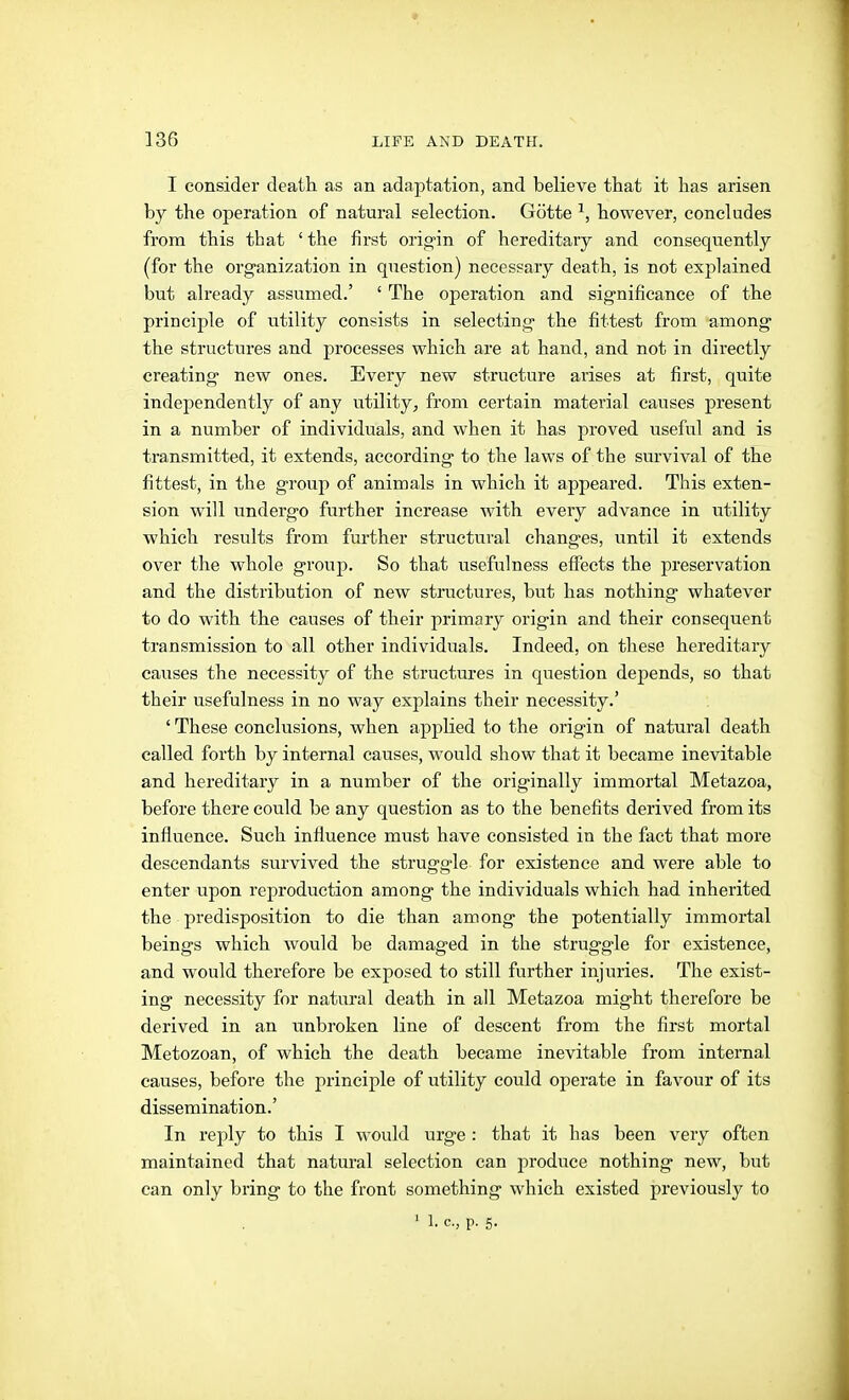 ■» 136 LIFE AND DEATH. I consider death as an adaptation, and believe that it has arisen by the operation of natural selection. Götte ^, however, concludes from this that ' the first orig-in of hereditary and consequently (for the organization in question) necessary death, is not explained but ah'eady assumed.' ' The operation and significance of the principle of utility consists in selecting the fittest from among the structures and processes which are at hand, and not in directly creating new ones. Every new structure arises at first, quite independently of any utility, from certain material causes present in a number of individuals, and when it has proved useful and is transmitted, it extends, according to the laws of the survival of the fittest, in the group of animals in which it appeared. This exten- sion will undergo further increase with every advance in utility which results from further structural changes, until it extends over the whole group. So that usefulness effects the preservation and the distribution of new structures, but has nothing whatever to do with the causes of their primary origin and their consequent transmission to all other individuals. Indeed, on these hereditary causes the necessity of the structures in question depends, so that their usefulness in no way explains their necessity.' ' These conclusions, when applied to the origin of natural death called forth by internal causes, would show that it became inevitable and hereditary in a number of the originally immortal Metazoa, before there could be any question as to the benefits derived from its influence. Such influence must have consisted in the fact that more descendants survived the struggle for existence and were able to enter upon reproduction among the individuals which had inherited the predisposition to die than among the potentially immortal beings which would be damaged in the struggle for existence, and would therefore be exposed to still further injuries. The exist- ing necessity for natural death in all Metazoa might therefore be derived in an unbroken line of descent from the flrst mortal Metozoan, of which the death became inevitable from internal causes, before the principle of utility could operate in favour of its dissemination.' In reply to this I would urge : that it has been very often maintained that natural selection can produce nothing new, but can only bring to the front something which existed previously to