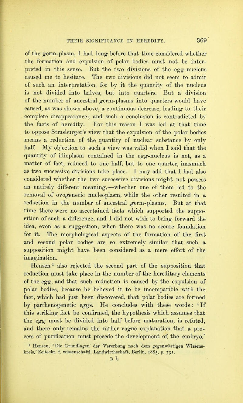 of the germ-plasm, I had long- before that time considered whether the formation and expulsion of polar bodies must not be inter- preted in this sense. But the two divisions of the egg-nucleus caused me to hesitate. The two divisions did not seem to admit of such an interpretation, for by it the quantity of the nucleus is not divided into halves, but into quarters. But a division of the number of ancestral germ-plasms into quarters would have caused, as was shown above, a continuous decrease, leading to their complete disappearance; and such a conclusion is contradicted by the facts of heredity. For this reason I was led at that time to oppose Strasburger's view that the expulsion of the polar bodies means a reduction of the quantity of nuclear substance by only half My objection to such a view was valid when I said that the quantity of idioplasm contained in the egg-nucleus is not, as a matter of fact, reduced to one half, but to one quarter, inasmuch as two successive divisions take place. I may add that I had also considered whether the two successive divisions might not possess an entirely different meaning,—whether one of them led to the removal of ovogenetie nucleoplasm, while the other resulted in a reduction in the number of ancestral germ-plasms. But at that time there were no ascertained facts which supported the suppo- sition of such a difference, and I did not wish to bring forwai'd the idea, even as a suggestion, when there was no secure foundation for it. The morphological aspects of the formation of the first and second polar bodies are so extremely similar that such a supposition might have been considered as a mere effort of the imagination. Hensen ^ also rejected the second part of the supposition that reduction must take place in the number of the hereditary elements of the egg, and that such reduction is caused by the expulsion of polar bodies, because he believed it to be incompatible with the fact, which had just been discovered, that polar bodies are formed by parthenogenetic eggs. He concludes with these words: ' If this striking fact be confirmed, the hypothesis which assumes that the egg must be divided into half before maturation, is refuted, and there only remains the rather vague explanation that a pro- cess of purification must precede the development of the embryo.' ^ Hensen, ' Die Grundlagen der Vererbung nach dem gegenwärtigen Wissens- kreis,' Zeitschr. f. wissenschaftl. Landwirthschaft, Berlin, 1885, p. 731. B b