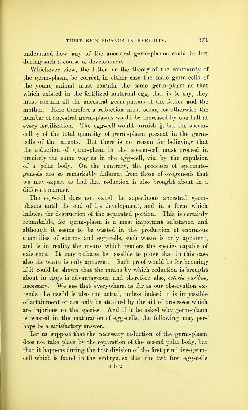 understand how any of the ancestral germ-plasms could be lost during such a course of development. Whichever view, the latter or the theory of the continuity of the germ-plasm, be correct, in either case the male germ-cells of the young animal must contain the same germ-plasm as that which existed in the fertilized maternal egg, that is to say, they must contain all the ancestral germ-plasms of the father and the mother. Here therefore a reduction must occur, for otherwise the number of ancestral germ-plasms would be increased by one half at every fertilization. The egg-cell would furnish |, but the sperm- cell I of the total quantity of germ-plasm present in the germ- cells of the parents. But there is no reason for believing that the reduction of germ-plasm in the sperm-ceU must proceed in precisely the same way as in the egg-cell, viz. by the expulsion of a polar body. On the contrary, the processes of spermato- genesis are so remarkably different from those of ovogenesis that we may expect to find that reduction is also brought about in a diiFerent manner. The egg-cell does not expel the superfluous ancestral germ- plasms until the end of its development, and in a form which induces the destruction of the separated portion. This is certainly remarkable, for germ-plasm is a most important substance, and although it seems to be wasted in the production of enormous quantities of sperm- and egg-cells, such waste is only apparent, and is in reality the means which renders the species capable of existence. It may perhaps be possible to prove that in this case also the waste is only apparent. Such proof would be forthcoming if it could be shown that the means by which reduction is brought about in eggs is advantageous, and therefore also, ceteris paribus, necessary. We see that everywhere, as far as our observation ex- tends, the useful is also the actual, unless indeed it is impossible of attainment or can only be attained by the aid of processes which are injurious to the species. And if it be asked why germ-plasm is wasted in the maturation of egg-cells, the following may per-' haps be a satisfactory answer. Let us suppose that the necessary reduction of the germ-plasm does not take place by the separation of the second polar body, but that it happens during the first division of the first primitive-germ- cell which is found in the embryo, so that the two first egg-cells B b 3