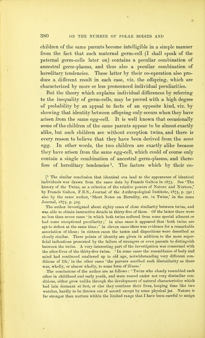 children of the same parents become intelligible in a simple manner from the fact that each maternal g-erm-cell (I shall speak of the paternal germ-cells later on) contains a peculiar combination of ancestral germ-plasms, and thus also a peculiar combination of hereditary tendencies. These latter by their co-operation also pro- duce a different result in each case, viz. the offspring, which are characterized by more or less pronounced individual peculiarities. But the theory which explains individual differences by referring to the inequality of germ-cells, may be proved with a high degree of probability by an appeal to facts of an opposite kind, viz. by showing that identity between offspring only occurs when they have arisen from the same egg-cell. It is well known that occasionally some of the children of the same parents appear to be almost exactly alike, but such children are without exception twins, and there is every reason to believe that they have been derived from the same egg. In other words, the two children are exactly alike because they have arisen from the same egg-cell, which could of course only contain a single combination of ancestral germ-plasms, and there- fore of hereditary tendencies ^. The factors which by their co- \} The similar conclusion that identical ova lead to the appearance of identical individuals was drawn from the same data by Francis Galton in 1875. See'The history of the Twins, as a criterion of the relative powers of Nature and Nurture,' by Francis Galton, F.R.S., Journal of the Anthropological Institute, 1875, p. 391 ; also by the same author, ' Short Notes on Heredity, etc. in Twins,' in the same Journal, 1875, p. 325. The author investigated about eighty cases of close similarity between twins, and was able to obtain instructive details in thirty-five of these. Of the latter there were no less than seven cases ' in which both twins suffered from some special ailment or had some exceptional peculiarity;' in nine cases it appeared that ' both twins are apt to sicken at the same time;' in eleven cases there was evidence for a remarkable association of ideas; in sixteen cases the tastes and dispositions were described as closely similar. These points of identity are given in addition to the more super- ficial indications presented by the failure of strangers or even parents to distinguish between the twins. A very interesting part of the investigation was concerned with the after-lives of the thirty-five twins. ' In some cases the resemblance of body and mind had continued unaltered up to old age, notwithstanding very different con- ditions of life,' in the other cases ' the parents ascribed such dissimilarity as there was, wholly, or almost wholly, to some form of illness.' The conclusions of the author are as follows : ' Twins who closely resembled each other in childhood and early youth, and were reared under not very dissimilar con- ditions, either grow unlike through the development of natural characteristics which had lain dormant at first, or else they continue their lives, keeping time like two watches, hardly to be thrown out of accord except by some physical jar. Nature is far stronger than nurture within the limited range that I have been careful to assign