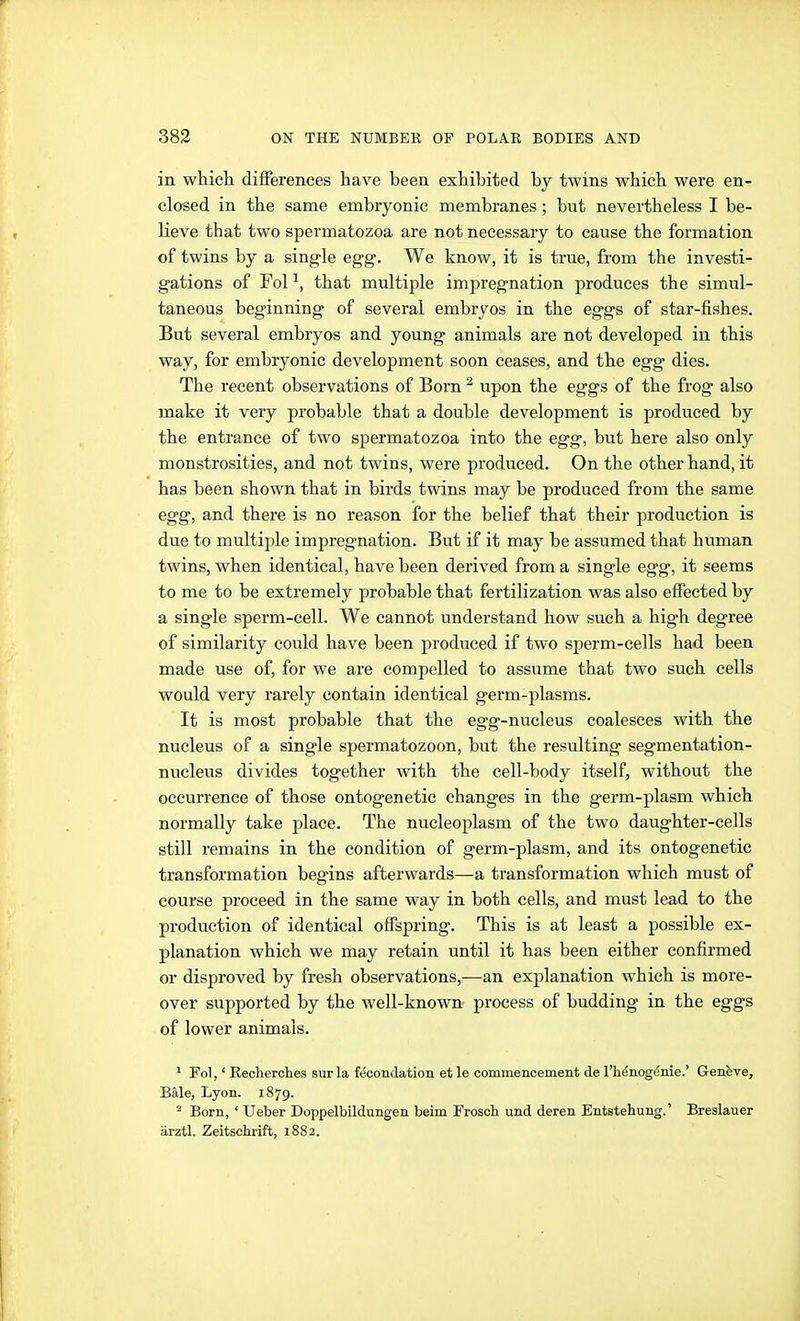 in which differences have been exhibited by twins which were en- closed in the same embryonic membranes; but nevertheless I be- lieve that two spermatozoa are not necessary to cause the formation of twins by a single egg. We know, it is true, from the investi- gations of Fol ^, that multiple impregnation produces the simul- taneous beginning of several embryos in the eggs of star-fishes. But several embryos and young animals are not developed in this way, for embryonic development soon ceases, and the egg dies. The recent observations of Born ^ upon the eggs of the frog also make it very probable that a double development is produced by the entrance of two spermatozoa into the egg, but here also only monstrosities, and not twins, were produced. On the other hand, it has been shown that in birds twins may be produced from the same egg, and there is no reason for the belief that their production is due to multiple impregnation. But if it may be assumed that human twins, when identical, have been derived from a single egg, it seems to me to be extremely probable that fertilization was also effected by a single sperm-cell. We cannot understand how such a high degree of similarity could have been produced if two sperm-cells had been made use of, for we are compelled to assume that two such cells would very rarely contain identical germ-plasms. It is most probable that the egg-nucleus coalesces with the nucleus of a single spermatozoon, but the resulting segmentation- nucleus divides together with the cell-body itself, without the occurrence of those ontogenetic changes in the germ-plasm which normally take place. The nucleoplasm of the two daughter-cells still remains in the condition of germ-plasm, and its ontogenetic transformation begins afterwards—a transformation which must of course proceed in the same way in both cells, and must lead to the production of identical offspring. This is at least a possible ex- planation which we may retain until it has been either confirmed or disproved by fresh observations,—an explanation which is more- over supported by the well-known process of budding in the eggs of lower animals. ' Fol,' Eecherches surla föcondation etle commencement de I'henogtSnie.' Genfeve, Bale, Lyon. 1879. ^ Born, ' Ueber Doppelbildungen beim Froscb und deren Entstehung.' Breslauer ärztl. Zeitschrift, 1882.