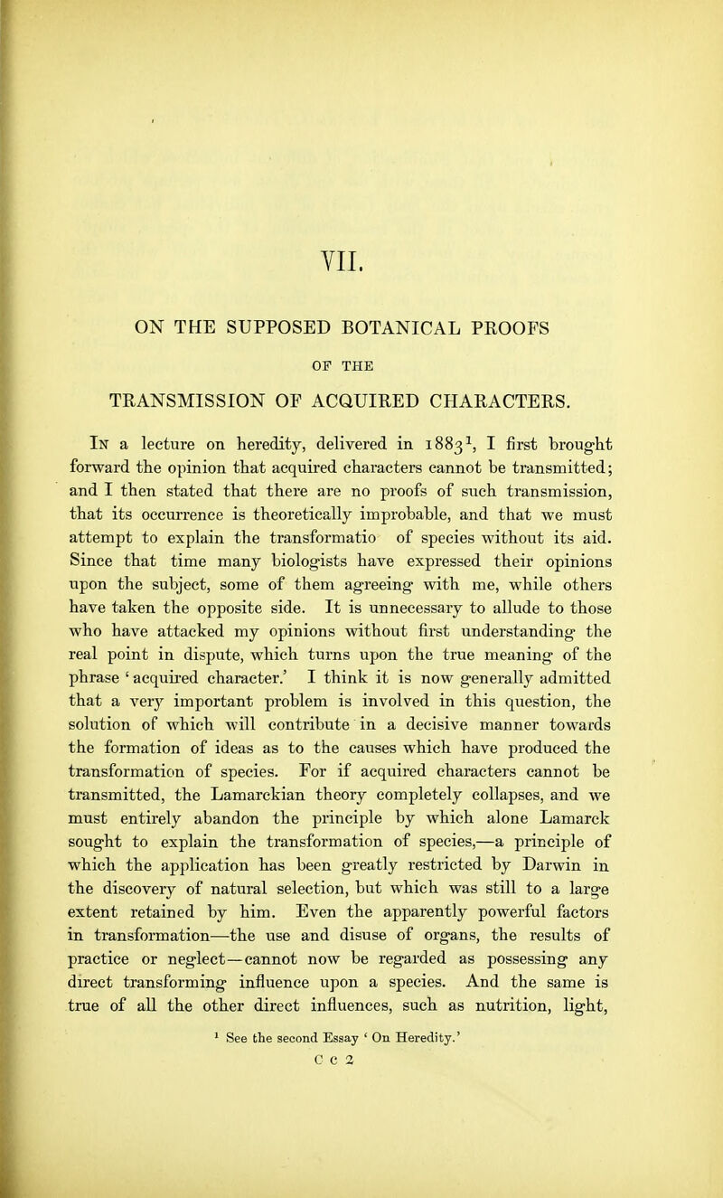 YII. ON THE SUPPOSED BOTANICAL PROOFS OF THE TRANSMISSION OF ACQUIRED CHARACTERS. In a lecture on heredity, delivered in 1883^, I first brought forward the opinion that acquired characters cannot be transmitted; and I then stated that there are no proofs of such transmission, that its occurrence is theoretically improbable, and that we must attempt to explain the transformatio of species without its aid. Since that time many biologists have expressed their opinions upon the subject, some of them agreeing with me, while others have taken the opposite side. It is unnecessary to allude to those who have attacked my opinions without first understanding the real point in dispute, which turns upon the true meaning of the phrase ' acquired character.' I think it is now generally admitted that a very important problem is involved in this question, the solution of which will contribute in a decisive manner towards the formation of ideas as to the causes which have produced the transformation of species. For if acquired characters cannot be transmitted, the Lamarckian theory completely collapses, and we must entirely abandon the principle by which alone Lamarck sought to explain the transformation of species,—a principle of which the application has been greatly restricted by Darwin in the discovery of natural selection, but which was still to a large extent retained by him. Even the apparently powerful factors in transformation—the use and disuse of organs, the results of practice or neglect—cannot now be regarded as possessing any direct transforming influence upon a species. And the same is true of all the other direct influences, such as nutrition, light, ' See the second Essay ' On Heredity.'